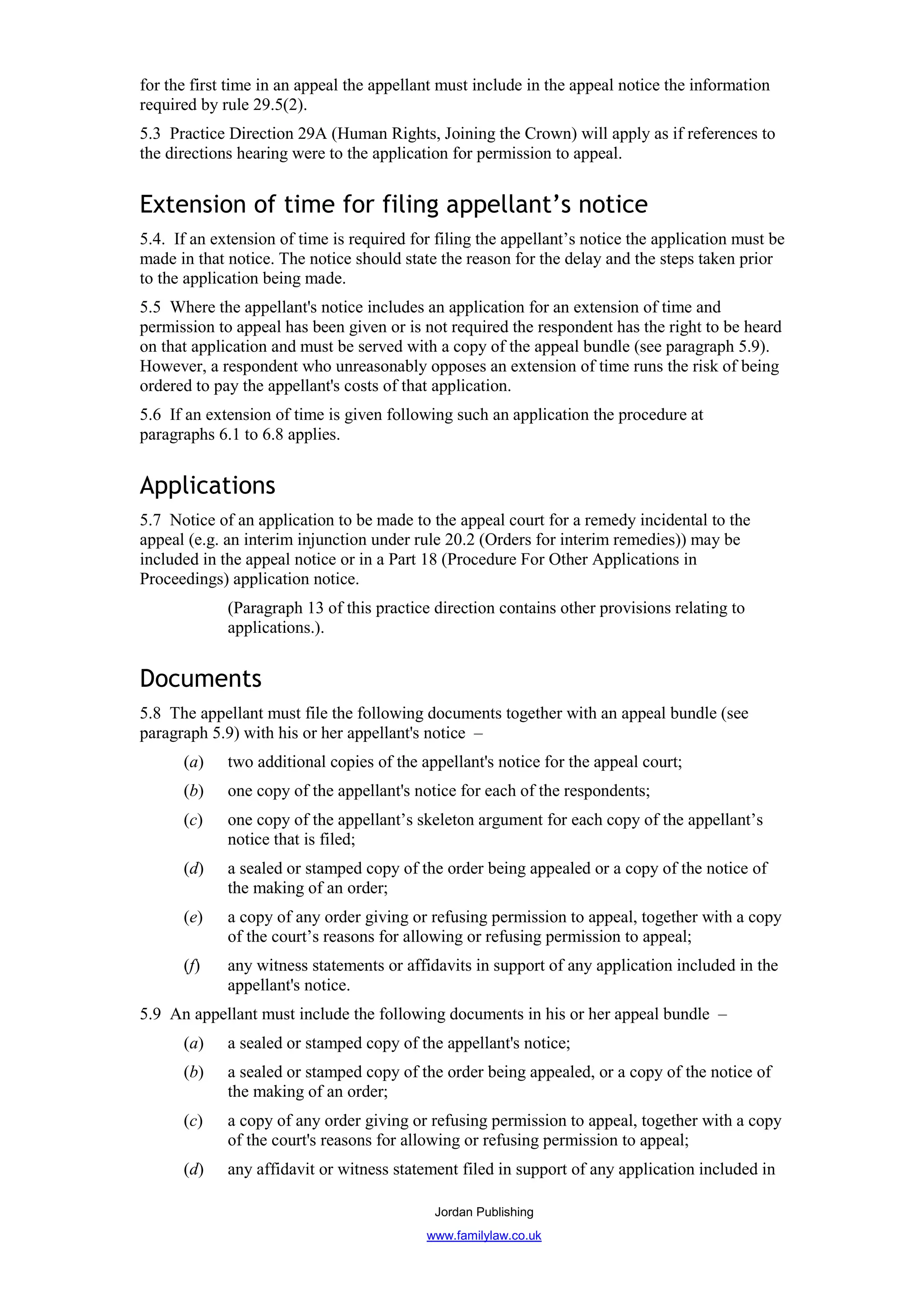 for the first time in an appeal the appellant must include in the appeal notice the information
required by rule 29.5(2).
5.3 Practice Direction 29A (Human Rights, Joining the Crown) will apply as if references to
the directions hearing were to the application for permission to appeal.


Extension of time for filing appellant’s notice
5.4. If an extension of time is required for filing the appellant’s notice the application must be
made in that notice. The notice should state the reason for the delay and the steps taken prior
to the application being made.
5.5 Where the appellant's notice includes an application for an extension of time and
permission to appeal has been given or is not required the respondent has the right to be heard
on that application and must be served with a copy of the appeal bundle (see paragraph 5.9).
However, a respondent who unreasonably opposes an extension of time runs the risk of being
ordered to pay the appellant's costs of that application.
5.6 If an extension of time is given following such an application the procedure at
paragraphs 6.1 to 6.8 applies.


Applications
5.7 Notice of an application to be made to the appeal court for a remedy incidental to the
appeal (e.g. an interim injunction under rule 20.2 (Orders for interim remedies)) may be
included in the appeal notice or in a Part 18 (Procedure For Other Applications in
Proceedings) application notice.
             (Paragraph 13 of this practice direction contains other provisions relating to
             applications.).


Documents
5.8 The appellant must file the following documents together with an appeal bundle (see
paragraph 5.9) with his or her appellant's notice –
      (a)    two additional copies of the appellant's notice for the appeal court;
      (b)    one copy of the appellant's notice for each of the respondents;
      (c)    one copy of the appellant’s skeleton argument for each copy of the appellant’s
             notice that is filed;
      (d)    a sealed or stamped copy of the order being appealed or a copy of the notice of
             the making of an order;
      (e)    a copy of any order giving or refusing permission to appeal, together with a copy
             of the court’s reasons for allowing or refusing permission to appeal;
      (f)    any witness statements or affidavits in support of any application included in the
             appellant's notice.
5.9 An appellant must include the following documents in his or her appeal bundle –
      (a)    a sealed or stamped copy of the appellant's notice;
      (b)    a sealed or stamped copy of the order being appealed, or a copy of the notice of
             the making of an order;
      (c)    a copy of any order giving or refusing permission to appeal, together with a copy
             of the court's reasons for allowing or refusing permission to appeal;
      (d)    any affidavit or witness statement filed in support of any application included in

                                            Jordan Publishing
                                           www.familylaw.co.uk
 