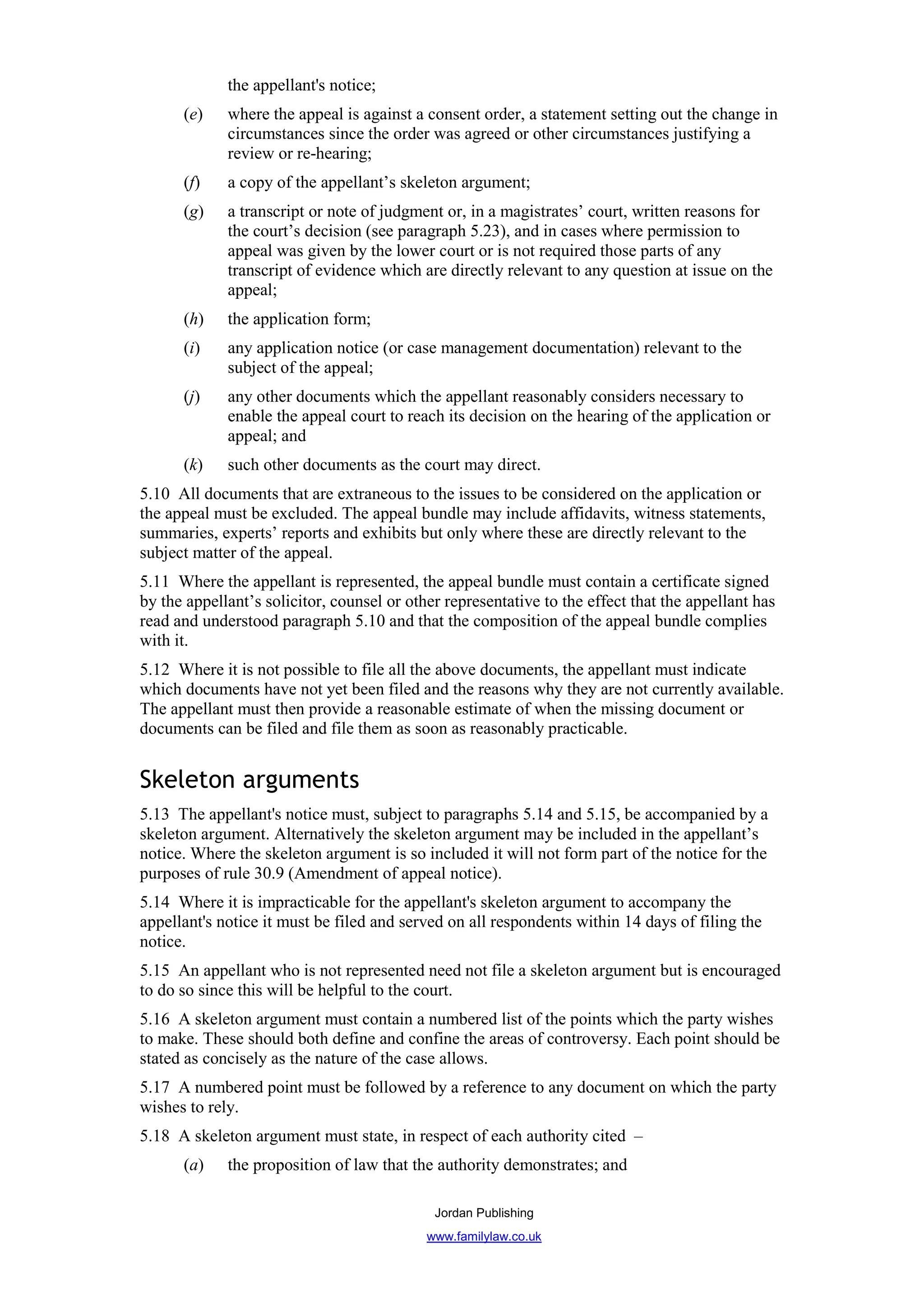 the appellant's notice;
      (e)    where the appeal is against a consent order, a statement setting out the change in
             circumstances since the order was agreed or other circumstances justifying a
             review or re-hearing;
      (f)    a copy of the appellant’s skeleton argument;
      (g)    a transcript or note of judgment or, in a magistrates’ court, written reasons for
             the court’s decision (see paragraph 5.23), and in cases where permission to
             appeal was given by the lower court or is not required those parts of any
             transcript of evidence which are directly relevant to any question at issue on the
             appeal;
      (h)    the application form;
      (i)    any application notice (or case management documentation) relevant to the
             subject of the appeal;
      (j)    any other documents which the appellant reasonably considers necessary to
             enable the appeal court to reach its decision on the hearing of the application or
             appeal; and
      (k)    such other documents as the court may direct.
5.10 All documents that are extraneous to the issues to be considered on the application or
the appeal must be excluded. The appeal bundle may include affidavits, witness statements,
summaries, experts’ reports and exhibits but only where these are directly relevant to the
subject matter of the appeal.
5.11 Where the appellant is represented, the appeal bundle must contain a certificate signed
by the appellant’s solicitor, counsel or other representative to the effect that the appellant has
read and understood paragraph 5.10 and that the composition of the appeal bundle complies
with it.
5.12 Where it is not possible to file all the above documents, the appellant must indicate
which documents have not yet been filed and the reasons why they are not currently available.
The appellant must then provide a reasonable estimate of when the missing document or
documents can be filed and file them as soon as reasonably practicable.


Skeleton arguments
5.13 The appellant's notice must, subject to paragraphs 5.14 and 5.15, be accompanied by a
skeleton argument. Alternatively the skeleton argument may be included in the appellant’s
notice. Where the skeleton argument is so included it will not form part of the notice for the
purposes of rule 30.9 (Amendment of appeal notice).
5.14 Where it is impracticable for the appellant's skeleton argument to accompany the
appellant's notice it must be filed and served on all respondents within 14 days of filing the
notice.
5.15 An appellant who is not represented need not file a skeleton argument but is encouraged
to do so since this will be helpful to the court.
5.16 A skeleton argument must contain a numbered list of the points which the party wishes
to make. These should both define and confine the areas of controversy. Each point should be
stated as concisely as the nature of the case allows.
5.17 A numbered point must be followed by a reference to any document on which the party
wishes to rely.
5.18 A skeleton argument must state, in respect of each authority cited –
      (a)    the proposition of law that the authority demonstrates; and

                                             Jordan Publishing
                                            www.familylaw.co.uk
 