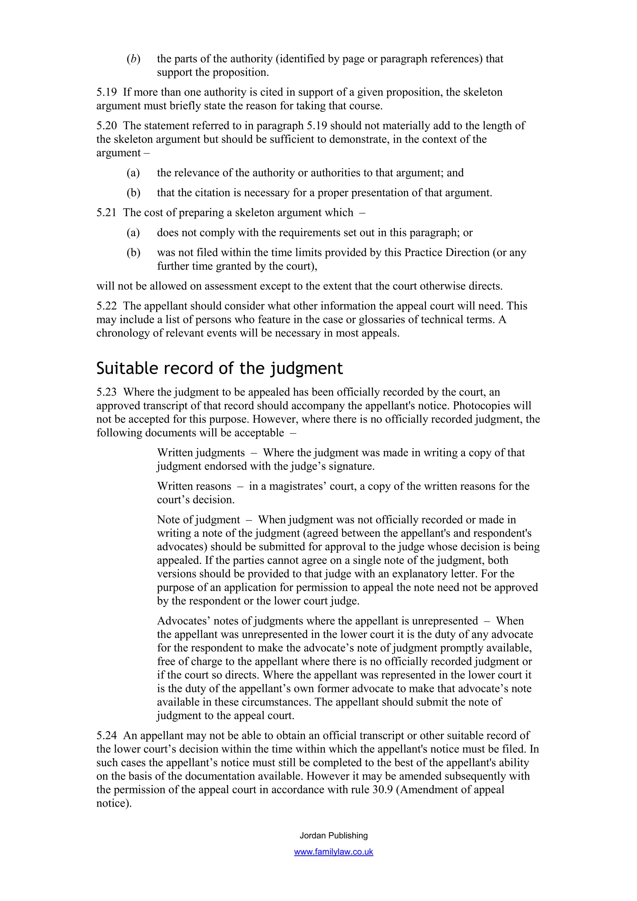 (b)    the parts of the authority (identified by page or paragraph references) that
             support the proposition.
5.19 If more than one authority is cited in support of a given proposition, the skeleton
argument must briefly state the reason for taking that course.
5.20 The statement referred to in paragraph 5.19 should not materially add to the length of
the skeleton argument but should be sufficient to demonstrate, in the context of the
argument –
      (a)    the relevance of the authority or authorities to that argument; and
      (b)    that the citation is necessary for a proper presentation of that argument.
5.21 The cost of preparing a skeleton argument which –
      (a)    does not comply with the requirements set out in this paragraph; or
      (b)    was not filed within the time limits provided by this Practice Direction (or any
             further time granted by the court),
will not be allowed on assessment except to the extent that the court otherwise directs.
5.22 The appellant should consider what other information the appeal court will need. This
may include a list of persons who feature in the case or glossaries of technical terms. A
chronology of relevant events will be necessary in most appeals.


Suitable record of the judgment
5.23 Where the judgment to be appealed has been officially recorded by the court, an
approved transcript of that record should accompany the appellant's notice. Photocopies will
not be accepted for this purpose. However, where there is no officially recorded judgment, the
following documents will be acceptable –
             Written judgments – Where the judgment was made in writing a copy of that
             judgment endorsed with the judge’s signature.
             Written reasons – in a magistrates’ court, a copy of the written reasons for the
             court’s decision.
             Note of judgment – When judgment was not officially recorded or made in
             writing a note of the judgment (agreed between the appellant's and respondent's
             advocates) should be submitted for approval to the judge whose decision is being
             appealed. If the parties cannot agree on a single note of the judgment, both
             versions should be provided to that judge with an explanatory letter. For the
             purpose of an application for permission to appeal the note need not be approved
             by the respondent or the lower court judge.
             Advocates’ notes of judgments where the appellant is unrepresented – When
             the appellant was unrepresented in the lower court it is the duty of any advocate
             for the respondent to make the advocate’s note of judgment promptly available,
             free of charge to the appellant where there is no officially recorded judgment or
             if the court so directs. Where the appellant was represented in the lower court it
             is the duty of the appellant’s own former advocate to make that advocate’s note
             available in these circumstances. The appellant should submit the note of
             judgment to the appeal court.
5.24 An appellant may not be able to obtain an official transcript or other suitable record of
the lower court’s decision within the time within which the appellant's notice must be filed. In
such cases the appellant’s notice must still be completed to the best of the appellant's ability
on the basis of the documentation available. However it may be amended subsequently with
the permission of the appeal court in accordance with rule 30.9 (Amendment of appeal
notice).

                                            Jordan Publishing
                                           www.familylaw.co.uk
 