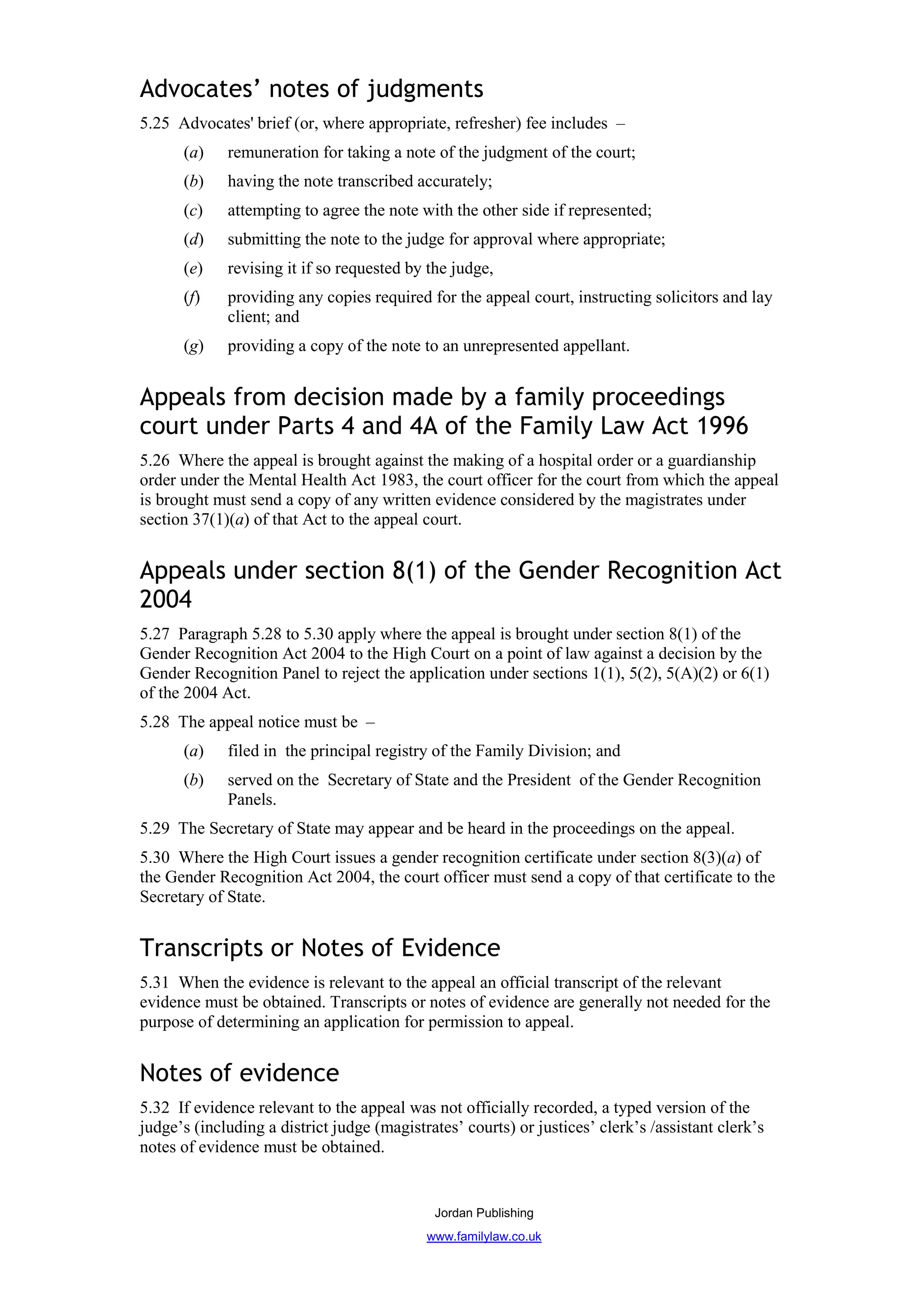 Advocates’ notes of judgments
5.25 Advocates' brief (or, where appropriate, refresher) fee includes –
      (a)    remuneration for taking a note of the judgment of the court;
      (b)    having the note transcribed accurately;
      (c)    attempting to agree the note with the other side if represented;
      (d)    submitting the note to the judge for approval where appropriate;
      (e)    revising it if so requested by the judge,
      (f)    providing any copies required for the appeal court, instructing solicitors and lay
             client; and
      (g)    providing a copy of the note to an unrepresented appellant.


Appeals from decision made by a family proceedings
court under Parts 4 and 4A of the Family Law Act 1996
5.26 Where the appeal is brought against the making of a hospital order or a guardianship
order under the Mental Health Act 1983, the court officer for the court from which the appeal
is brought must send a copy of any written evidence considered by the magistrates under
section 37(1)(a) of that Act to the appeal court.


Appeals under section 8(1) of the Gender Recognition Act
2004
5.27 Paragraph 5.28 to 5.30 apply where the appeal is brought under section 8(1) of the
Gender Recognition Act 2004 to the High Court on a point of law against a decision by the
Gender Recognition Panel to reject the application under sections 1(1), 5(2), 5(A)(2) or 6(1)
of the 2004 Act.
5.28 The appeal notice must be –
      (a)    filed in the principal registry of the Family Division; and
      (b)    served on the Secretary of State and the President of the Gender Recognition
             Panels.
5.29 The Secretary of State may appear and be heard in the proceedings on the appeal.
5.30 Where the High Court issues a gender recognition certificate under section 8(3)(a) of
the Gender Recognition Act 2004, the court officer must send a copy of that certificate to the
Secretary of State.


Transcripts or Notes of Evidence
5.31 When the evidence is relevant to the appeal an official transcript of the relevant
evidence must be obtained. Transcripts or notes of evidence are generally not needed for the
purpose of determining an application for permission to appeal.


Notes of evidence
5.32 If evidence relevant to the appeal was not officially recorded, a typed version of the
judge’s (including a district judge (magistrates’ courts) or justices’ clerk’s /assistant clerk’s
notes of evidence must be obtained.


                                             Jordan Publishing
                                            www.familylaw.co.uk
 