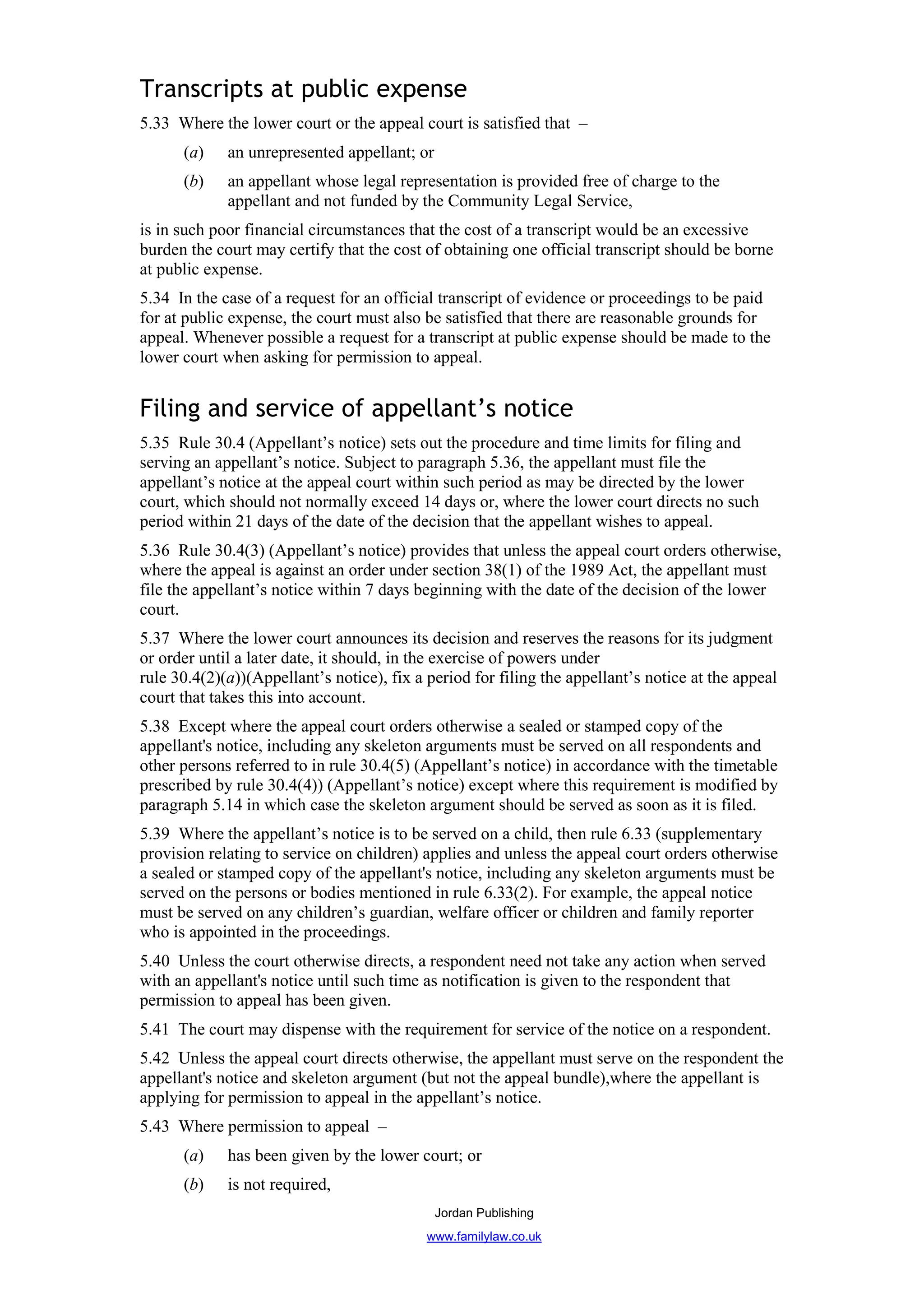 Transcripts at public expense
5.33 Where the lower court or the appeal court is satisfied that –
      (a)    an unrepresented appellant; or
      (b)    an appellant whose legal representation is provided free of charge to the
             appellant and not funded by the Community Legal Service,
is in such poor financial circumstances that the cost of a transcript would be an excessive
burden the court may certify that the cost of obtaining one official transcript should be borne
at public expense.
5.34 In the case of a request for an official transcript of evidence or proceedings to be paid
for at public expense, the court must also be satisfied that there are reasonable grounds for
appeal. Whenever possible a request for a transcript at public expense should be made to the
lower court when asking for permission to appeal.


Filing and service of appellant’s notice
5.35 Rule 30.4 (Appellant’s notice) sets out the procedure and time limits for filing and
serving an appellant’s notice. Subject to paragraph 5.36, the appellant must file the
appellant’s notice at the appeal court within such period as may be directed by the lower
court, which should not normally exceed 14 days or, where the lower court directs no such
period within 21 days of the date of the decision that the appellant wishes to appeal.
5.36 Rule 30.4(3) (Appellant’s notice) provides that unless the appeal court orders otherwise,
where the appeal is against an order under section 38(1) of the 1989 Act, the appellant must
file the appellant’s notice within 7 days beginning with the date of the decision of the lower
court.
5.37 Where the lower court announces its decision and reserves the reasons for its judgment
or order until a later date, it should, in the exercise of powers under
rule 30.4(2)(a))(Appellant’s notice), fix a period for filing the appellant’s notice at the appeal
court that takes this into account.
5.38 Except where the appeal court orders otherwise a sealed or stamped copy of the
appellant's notice, including any skeleton arguments must be served on all respondents and
other persons referred to in rule 30.4(5) (Appellant’s notice) in accordance with the timetable
prescribed by rule 30.4(4)) (Appellant’s notice) except where this requirement is modified by
paragraph 5.14 in which case the skeleton argument should be served as soon as it is filed.
5.39 Where the appellant’s notice is to be served on a child, then rule 6.33 (supplementary
provision relating to service on children) applies and unless the appeal court orders otherwise
a sealed or stamped copy of the appellant's notice, including any skeleton arguments must be
served on the persons or bodies mentioned in rule 6.33(2). For example, the appeal notice
must be served on any children’s guardian, welfare officer or children and family reporter
who is appointed in the proceedings.
5.40 Unless the court otherwise directs, a respondent need not take any action when served
with an appellant's notice until such time as notification is given to the respondent that
permission to appeal has been given.
5.41 The court may dispense with the requirement for service of the notice on a respondent.
5.42 Unless the appeal court directs otherwise, the appellant must serve on the respondent the
appellant's notice and skeleton argument (but not the appeal bundle),where the appellant is
applying for permission to appeal in the appellant’s notice.
5.43 Where permission to appeal –
      (a)    has been given by the lower court; or
      (b)    is not required,
                                              Jordan Publishing
                                            www.familylaw.co.uk
 