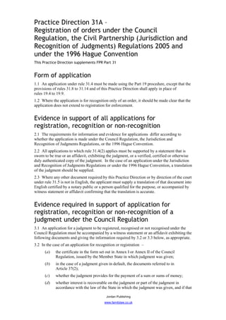 Practice Direction 31A –
Registration of orders under the Council
Regulation, the Civil Partnership (Jurisdiction and
Recognition of Judgments) Regulations 2005 and
under the 1996 Hague Convention
This Practice Direction supplements FPR Part 31


Form of application
1.1 An application under rule 31.4 must be made using the Part 19 procedure, except that the
provisions of rules 31.8 to 31.14 and of this Practice Direction shall apply in place of
rules 19.4 to 19.9.
1.2 Where the application is for recognition only of an order, it should be made clear that the
application does not extend to registration for enforcement.


Evidence in support of all applications for
registration, recognition or non-recognition
2.1 The requirements for information and evidence for applications differ according to
whether the application is made under the Council Regulation, the Jurisdiction and
Recognition of Judgments Regulations, or the 1996 Hague Convention.
2.2 All applications to which rule 31.4(2) applies must be supported by a statement that is
sworn to be true or an affidavit, exhibiting the judgment, or a verified, certified or otherwise
duly authenticated copy of the judgment. In the case of an application under the Jurisdiction
and Recognition of Judgments Regulations or under the 1996 Hague Convention, a translation
of the judgment should be supplied.
2.3 Where any other document required by this Practice Direction or by direction of the court
under rule 31.5 is not in English, the applicant must supply a translation of that document into
English certified by a notary public or a person qualified for the purpose, or accompanied by
witness statement or affidavit confirming that the translation is accurate.


Evidence required in support of application for
registration, recognition or non-recognition of a
judgment under the Council Regulation
3.1 An application for a judgment to be registered, recognised or not recognised under the
Council Regulation must be accompanied by a witness statement or an affidavit exhibiting the
following documents and giving the information required by 3.2 or 3.3 below, as appropriate.
3.2 In the case of an application for recognition or registration –
      (a)    the certificate in the form set out in Annex I or Annex II of the Council
             Regulation, issued by the Member State in which judgment was given;
      (b)    in the case of a judgment given in default, the documents referred to in
             Article 37(2);
      (c)    whether the judgment provides for the payment of a sum or sums of money;
      (d)    whether interest is recoverable on the judgment or part of the judgment in
             accordance with the law of the State in which the judgment was given, and if that

                                            Jordan Publishing
                                          www.familylaw.co.uk
 