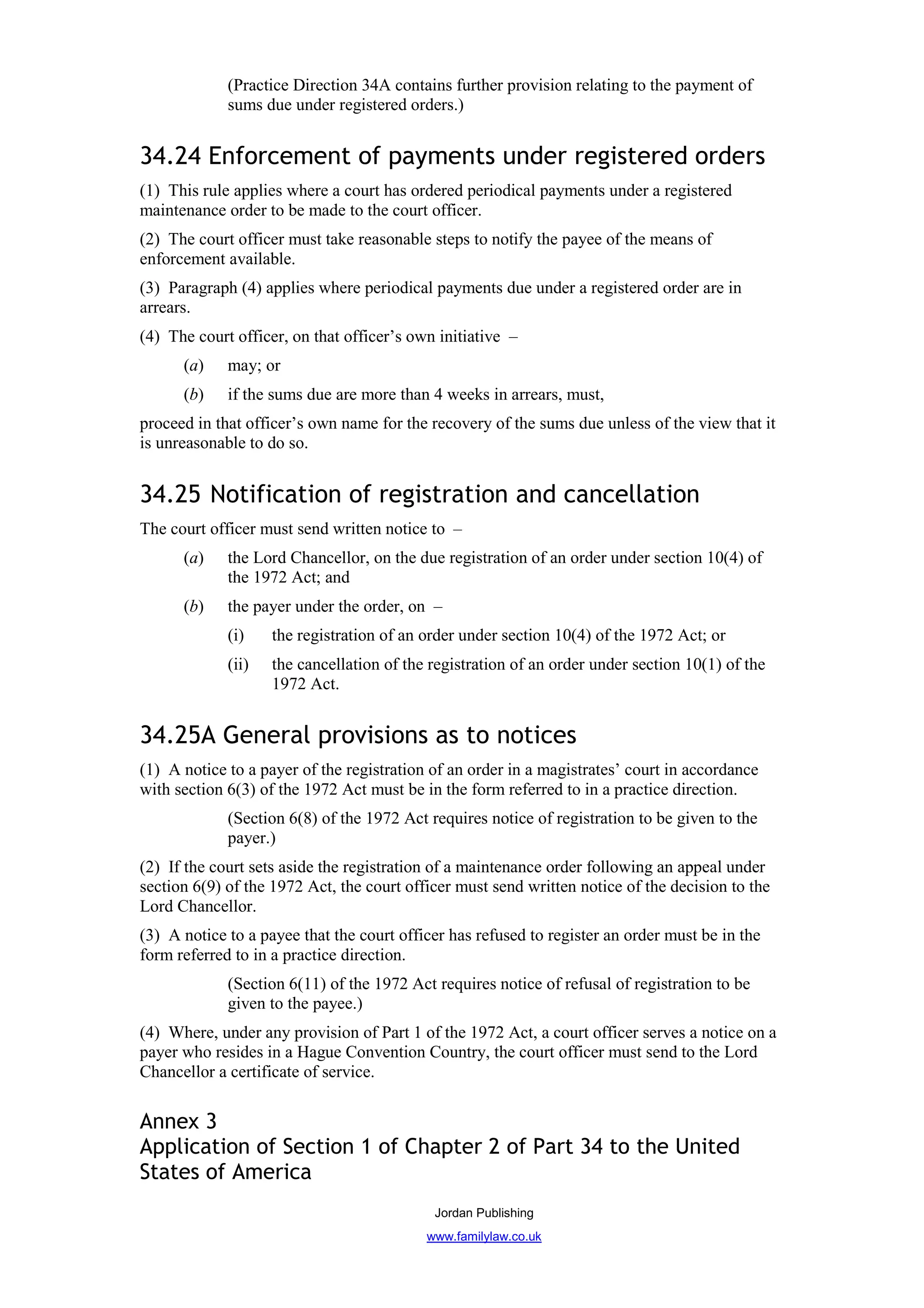 (Practice Direction 34A contains further provision relating to the payment of
             sums due under registered orders.)


34.24 Enforcement of payments under registered orders
(1) This rule applies where a court has ordered periodical payments under a registered
maintenance order to be made to the court officer.
(2) The court officer must take reasonable steps to notify the payee of the means of
enforcement available.
(3) Paragraph (4) applies where periodical payments due under a registered order are in
arrears.
(4) The court officer, on that officer’s own initiative –
      (a)    may; or
      (b)    if the sums due are more than 4 weeks in arrears, must,
proceed in that officer’s own name for the recovery of the sums due unless of the view that it
is unreasonable to do so.


34.25 Notification of registration and cancellation
The court officer must send written notice to –
      (a)    the Lord Chancellor, on the due registration of an order under section 10(4) of
             the 1972 Act; and
      (b)    the payer under the order, on –
             (i)    the registration of an order under section 10(4) of the 1972 Act; or
             (ii)   the cancellation of the registration of an order under section 10(1) of the
                    1972 Act.


34.25A General provisions as to notices
(1) A notice to a payer of the registration of an order in a magistrates’ court in accordance
with section 6(3) of the 1972 Act must be in the form referred to in a practice direction.
             (Section 6(8) of the 1972 Act requires notice of registration to be given to the
             payer.)
(2) If the court sets aside the registration of a maintenance order following an appeal under
section 6(9) of the 1972 Act, the court officer must send written notice of the decision to the
Lord Chancellor.
(3) A notice to a payee that the court officer has refused to register an order must be in the
form referred to in a practice direction.
             (Section 6(11) of the 1972 Act requires notice of refusal of registration to be
             given to the payee.)
(4) Where, under any provision of Part 1 of the 1972 Act, a court officer serves a notice on a
payer who resides in a Hague Convention Country, the court officer must send to the Lord
Chancellor a certificate of service.


Annex 3
Application of Section 1 of Chapter 2 of Part 34 to the United
States of America
                                            Jordan Publishing
                                           www.familylaw.co.uk
 