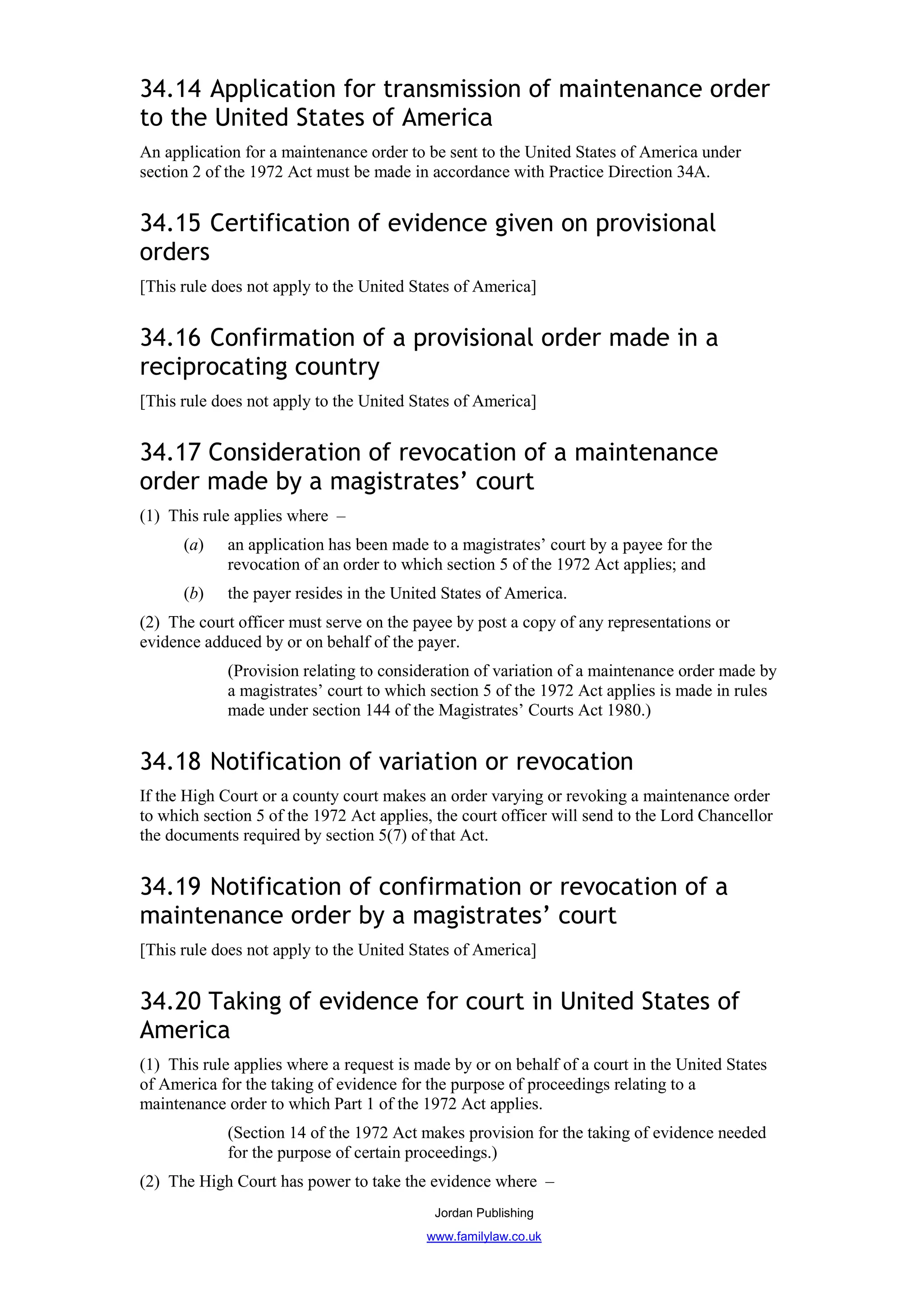 34.14 Application for transmission of maintenance order
to the United States of America
An application for a maintenance order to be sent to the United States of America under
section 2 of the 1972 Act must be made in accordance with Practice Direction 34A.


34.15 Certification of evidence given on provisional
orders
[This rule does not apply to the United States of America]


34.16 Confirmation of a provisional order made in a
reciprocating country
[This rule does not apply to the United States of America]


34.17 Consideration of revocation of a maintenance
order made by a magistrates’ court
(1) This rule applies where –
      (a)    an application has been made to a magistrates’ court by a payee for the
             revocation of an order to which section 5 of the 1972 Act applies; and
      (b)    the payer resides in the United States of America.
(2) The court officer must serve on the payee by post a copy of any representations or
evidence adduced by or on behalf of the payer.
             (Provision relating to consideration of variation of a maintenance order made by
             a magistrates’ court to which section 5 of the 1972 Act applies is made in rules
             made under section 144 of the Magistrates’ Courts Act 1980.)


34.18 Notification of variation or revocation
If the High Court or a county court makes an order varying or revoking a maintenance order
to which section 5 of the 1972 Act applies, the court officer will send to the Lord Chancellor
the documents required by section 5(7) of that Act.


34.19 Notification of confirmation or revocation of a
maintenance order by a magistrates’ court
[This rule does not apply to the United States of America]


34.20 Taking of evidence for court in United States of
America
(1) This rule applies where a request is made by or on behalf of a court in the United States
of America for the taking of evidence for the purpose of proceedings relating to a
maintenance order to which Part 1 of the 1972 Act applies.
             (Section 14 of the 1972 Act makes provision for the taking of evidence needed
             for the purpose of certain proceedings.)
(2) The High Court has power to take the evidence where –
                                           Jordan Publishing
                                          www.familylaw.co.uk
 