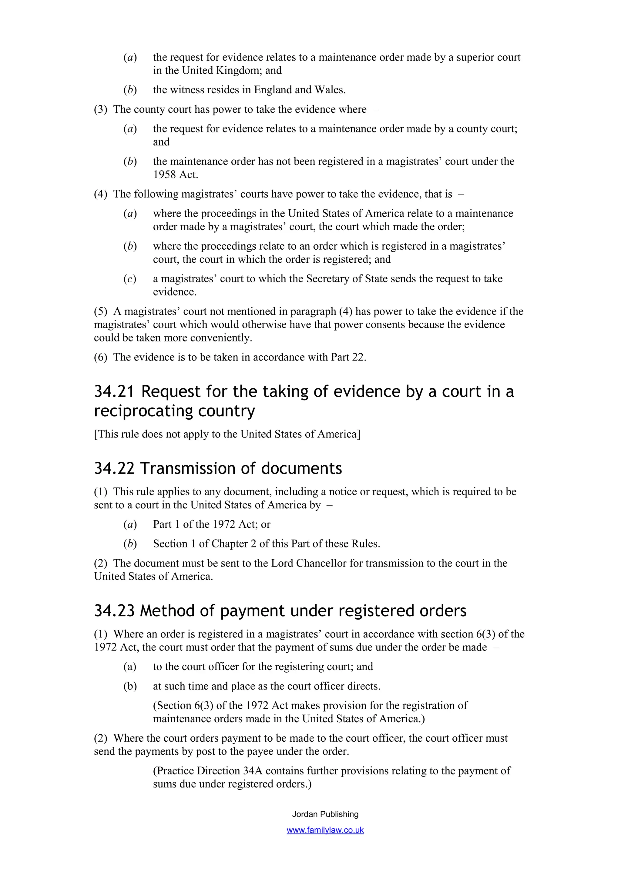 (a)    the request for evidence relates to a maintenance order made by a superior court
             in the United Kingdom; and
      (b)    the witness resides in England and Wales.
(3) The county court has power to take the evidence where –
      (a)    the request for evidence relates to a maintenance order made by a county court;
             and
      (b)    the maintenance order has not been registered in a magistrates’ court under the
             1958 Act.
(4) The following magistrates’ courts have power to take the evidence, that is –
      (a)    where the proceedings in the United States of America relate to a maintenance
             order made by a magistrates’ court, the court which made the order;
      (b)    where the proceedings relate to an order which is registered in a magistrates’
             court, the court in which the order is registered; and
      (c)    a magistrates’ court to which the Secretary of State sends the request to take
             evidence.
(5) A magistrates’ court not mentioned in paragraph (4) has power to take the evidence if the
magistrates’ court which would otherwise have that power consents because the evidence
could be taken more conveniently.
(6) The evidence is to be taken in accordance with Part 22.


34.21 Request for the taking of evidence by a court in a
reciprocating country
[This rule does not apply to the United States of America]


34.22 Transmission of documents
(1) This rule applies to any document, including a notice or request, which is required to be
sent to a court in the United States of America by –
      (a)    Part 1 of the 1972 Act; or
      (b)    Section 1 of Chapter 2 of this Part of these Rules.
(2) The document must be sent to the Lord Chancellor for transmission to the court in the
United States of America.


34.23 Method of payment under registered orders
(1) Where an order is registered in a magistrates’ court in accordance with section 6(3) of the
1972 Act, the court must order that the payment of sums due under the order be made –
      (a)    to the court officer for the registering court; and
      (b)    at such time and place as the court officer directs.
             (Section 6(3) of the 1972 Act makes provision for the registration of
             maintenance orders made in the United States of America.)
(2) Where the court orders payment to be made to the court officer, the court officer must
send the payments by post to the payee under the order.
             (Practice Direction 34A contains further provisions relating to the payment of
             sums due under registered orders.)

                                             Jordan Publishing
                                           www.familylaw.co.uk
 