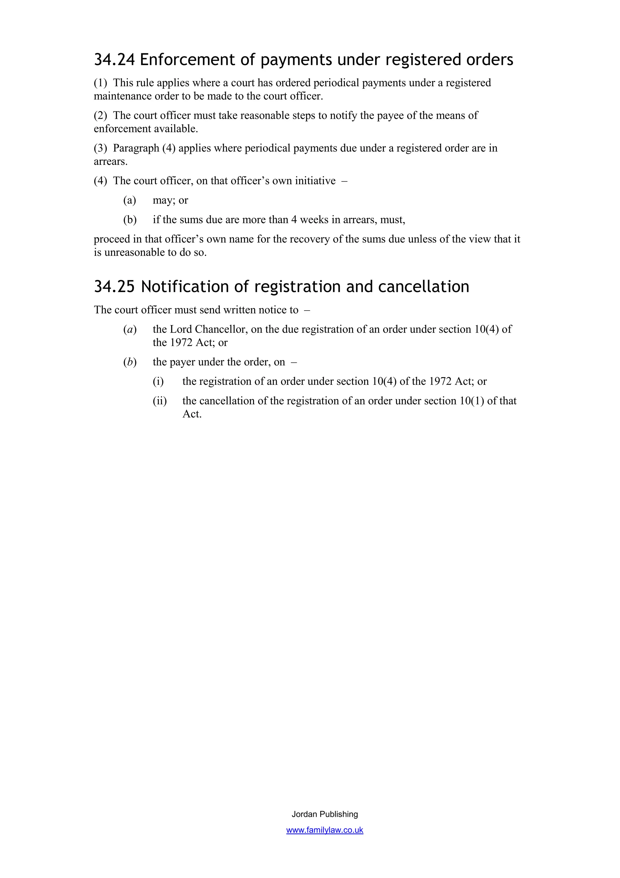 34.24 Enforcement of payments under registered orders
(1) This rule applies where a court has ordered periodical payments under a registered
maintenance order to be made to the court officer.
(2) The court officer must take reasonable steps to notify the payee of the means of
enforcement available.
(3) Paragraph (4) applies where periodical payments due under a registered order are in
arrears.
(4) The court officer, on that officer’s own initiative –
      (a)    may; or
      (b)    if the sums due are more than 4 weeks in arrears, must,
proceed in that officer’s own name for the recovery of the sums due unless of the view that it
is unreasonable to do so.


34.25 Notification of registration and cancellation
The court officer must send written notice to –
      (a)    the Lord Chancellor, on the due registration of an order under section 10(4) of
             the 1972 Act; or
      (b)    the payer under the order, on –
             (i)    the registration of an order under section 10(4) of the 1972 Act; or
             (ii)   the cancellation of the registration of an order under section 10(1) of that
                    Act.




                                            Jordan Publishing
                                           www.familylaw.co.uk
 