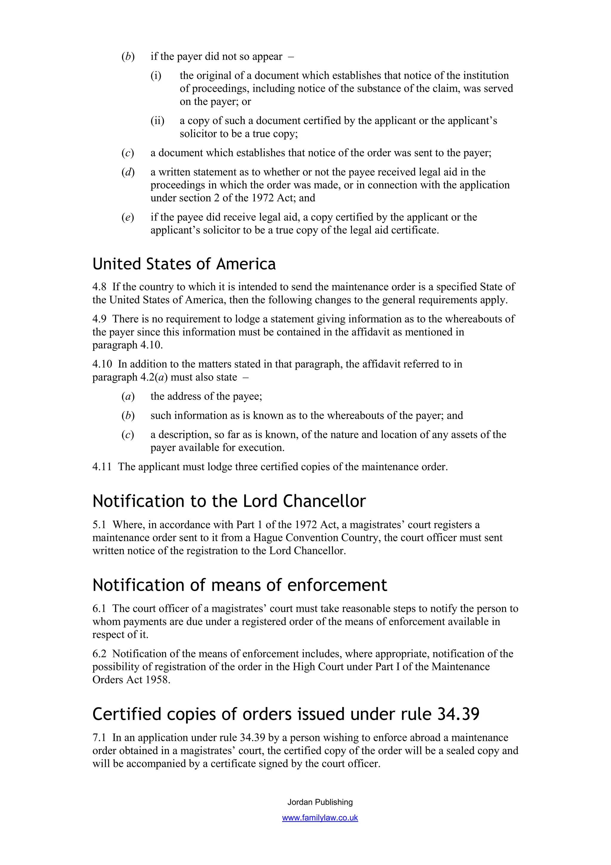 (b)    if the payer did not so appear –
             (i)    the original of a document which establishes that notice of the institution
                    of proceedings, including notice of the substance of the claim, was served
                    on the payer; or
             (ii)   a copy of such a document certified by the applicant or the applicant’s
                    solicitor to be a true copy;
      (c)    a document which establishes that notice of the order was sent to the payer;
      (d)    a written statement as to whether or not the payee received legal aid in the
             proceedings in which the order was made, or in connection with the application
             under section 2 of the 1972 Act; and
      (e)    if the payee did receive legal aid, a copy certified by the applicant or the
             applicant’s solicitor to be a true copy of the legal aid certificate.


United States of America
4.8 If the country to which it is intended to send the maintenance order is a specified State of
the United States of America, then the following changes to the general requirements apply.
4.9 There is no requirement to lodge a statement giving information as to the whereabouts of
the payer since this information must be contained in the affidavit as mentioned in
paragraph 4.10.
4.10 In addition to the matters stated in that paragraph, the affidavit referred to in
paragraph 4.2(a) must also state –
      (a)    the address of the payee;
      (b)    such information as is known as to the whereabouts of the payer; and
      (c)    a description, so far as is known, of the nature and location of any assets of the
             payer available for execution.
4.11 The applicant must lodge three certified copies of the maintenance order.


Notification to the Lord Chancellor
5.1 Where, in accordance with Part 1 of the 1972 Act, a magistrates’ court registers a
maintenance order sent to it from a Hague Convention Country, the court officer must sent
written notice of the registration to the Lord Chancellor.


Notification of means of enforcement
6.1 The court officer of a magistrates’ court must take reasonable steps to notify the person to
whom payments are due under a registered order of the means of enforcement available in
respect of it.
6.2 Notification of the means of enforcement includes, where appropriate, notification of the
possibility of registration of the order in the High Court under Part I of the Maintenance
Orders Act 1958.


Certified copies of orders issued under rule 34.39
7.1 In an application under rule 34.39 by a person wishing to enforce abroad a maintenance
order obtained in a magistrates’ court, the certified copy of the order will be a sealed copy and
will be accompanied by a certificate signed by the court officer.


                                             Jordan Publishing
                                            www.familylaw.co.uk
 