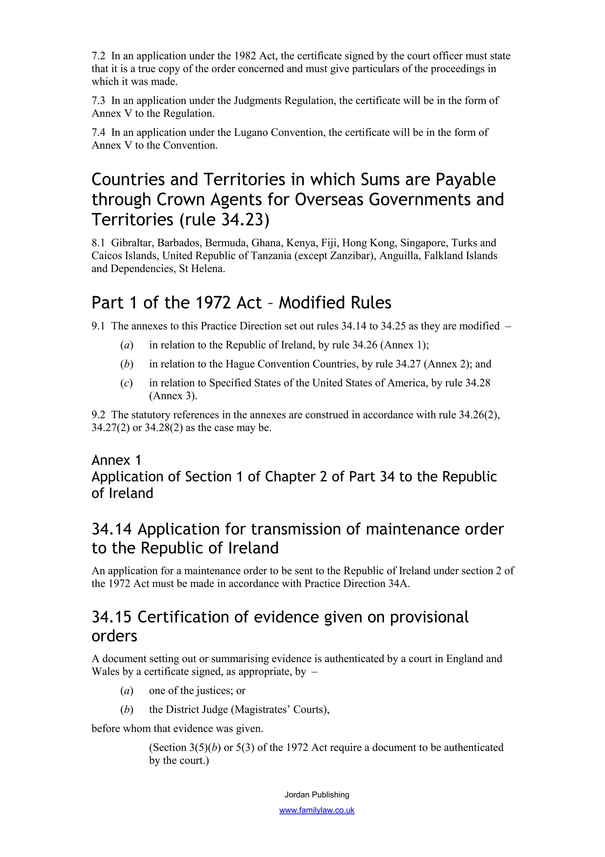 7.2 In an application under the 1982 Act, the certificate signed by the court officer must state
that it is a true copy of the order concerned and must give particulars of the proceedings in
which it was made.
7.3 In an application under the Judgments Regulation, the certificate will be in the form of
Annex V to the Regulation.
7.4 In an application under the Lugano Convention, the certificate will be in the form of
Annex V to the Convention.


Countries and Territories in which Sums are Payable
through Crown Agents for Overseas Governments and
Territories (rule 34.23)
8.1 Gibraltar, Barbados, Bermuda, Ghana, Kenya, Fiji, Hong Kong, Singapore, Turks and
Caicos Islands, United Republic of Tanzania (except Zanzibar), Anguilla, Falkland Islands
and Dependencies, St Helena.


Part 1 of the 1972 Act – Modified Rules
9.1 The annexes to this Practice Direction set out rules 34.14 to 34.25 as they are modified –
      (a)    in relation to the Republic of Ireland, by rule 34.26 (Annex 1);
      (b)    in relation to the Hague Convention Countries, by rule 34.27 (Annex 2); and
      (c)    in relation to Specified States of the United States of America, by rule 34.28
             (Annex 3).
9.2 The statutory references in the annexes are construed in accordance with rule 34.26(2),
34.27(2) or 34.28(2) as the case may be.


Annex 1
Application of Section 1 of Chapter 2 of Part 34 to the Republic
of Ireland

34.14 Application for transmission of maintenance order
to the Republic of Ireland
An application for a maintenance order to be sent to the Republic of Ireland under section 2 of
the 1972 Act must be made in accordance with Practice Direction 34A.


34.15 Certification of evidence given on provisional
orders
A document setting out or summarising evidence is authenticated by a court in England and
Wales by a certificate signed, as appropriate, by –
      (a)    one of the justices; or
      (b)    the District Judge (Magistrates’ Courts),
before whom that evidence was given.
             (Section 3(5)(b) or 5(3) of the 1972 Act require a document to be authenticated
             by the court.)

                                            Jordan Publishing
                                           www.familylaw.co.uk
 