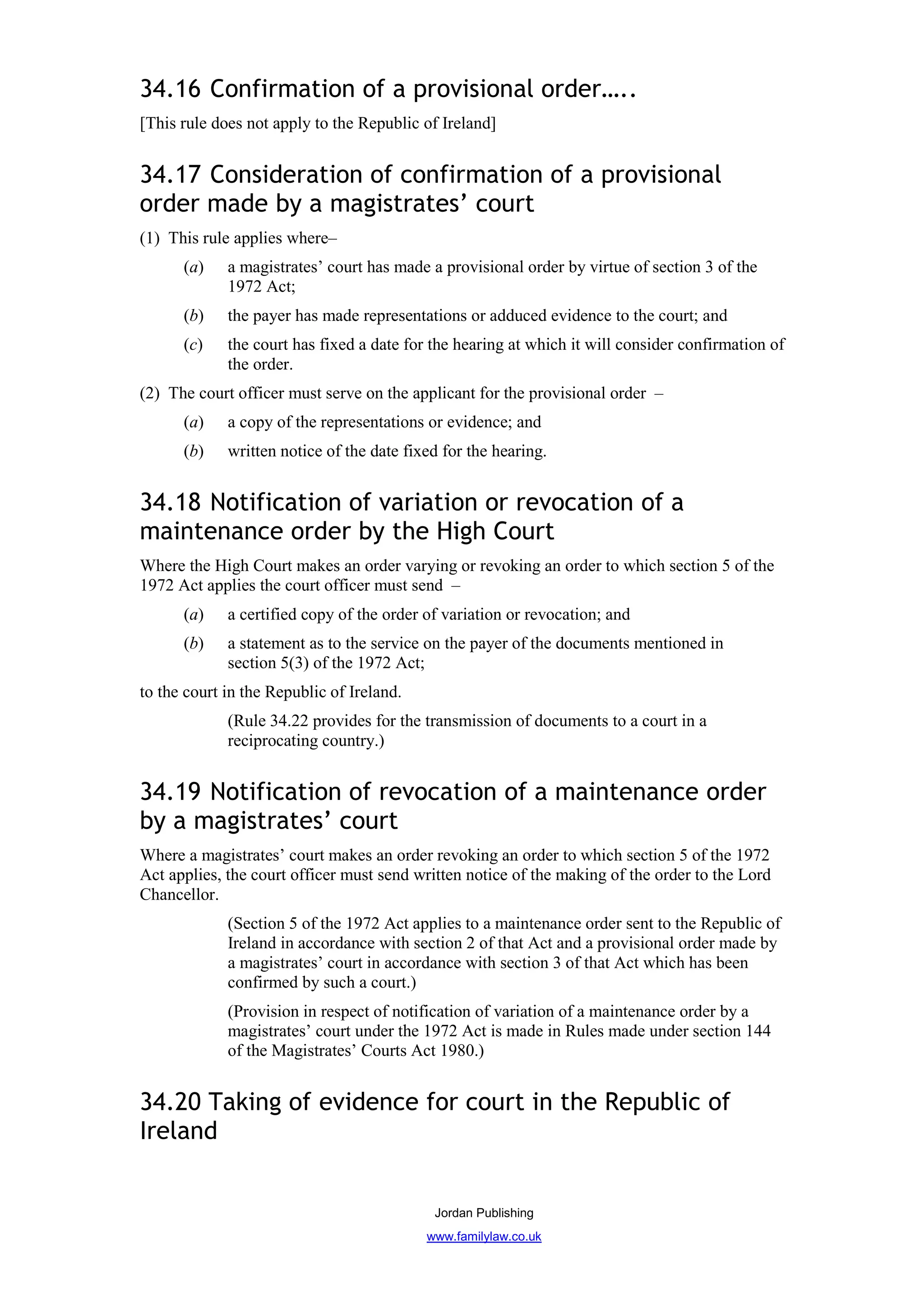 34.16 Confirmation of a provisional order…..
[This rule does not apply to the Republic of Ireland]


34.17 Consideration of confirmation of a provisional
order made by a magistrates’ court
(1) This rule applies where–
      (a)    a magistrates’ court has made a provisional order by virtue of section 3 of the
             1972 Act;
      (b)    the payer has made representations or adduced evidence to the court; and
      (c)    the court has fixed a date for the hearing at which it will consider confirmation of
             the order.
(2) The court officer must serve on the applicant for the provisional order –
      (a)    a copy of the representations or evidence; and
      (b)    written notice of the date fixed for the hearing.


34.18 Notification of variation or revocation of a
maintenance order by the High Court
Where the High Court makes an order varying or revoking an order to which section 5 of the
1972 Act applies the court officer must send –
      (a)    a certified copy of the order of variation or revocation; and
      (b)    a statement as to the service on the payer of the documents mentioned in
             section 5(3) of the 1972 Act;
to the court in the Republic of Ireland.
             (Rule 34.22 provides for the transmission of documents to a court in a
             reciprocating country.)


34.19 Notification of revocation of a maintenance order
by a magistrates’ court
Where a magistrates’ court makes an order revoking an order to which section 5 of the 1972
Act applies, the court officer must send written notice of the making of the order to the Lord
Chancellor.
             (Section 5 of the 1972 Act applies to a maintenance order sent to the Republic of
             Ireland in accordance with section 2 of that Act and a provisional order made by
             a magistrates’ court in accordance with section 3 of that Act which has been
             confirmed by such a court.)
             (Provision in respect of notification of variation of a maintenance order by a
             magistrates’ court under the 1972 Act is made in Rules made under section 144
             of the Magistrates’ Courts Act 1980.)


34.20 Taking of evidence for court in the Republic of
Ireland


                                            Jordan Publishing
                                           www.familylaw.co.uk
 