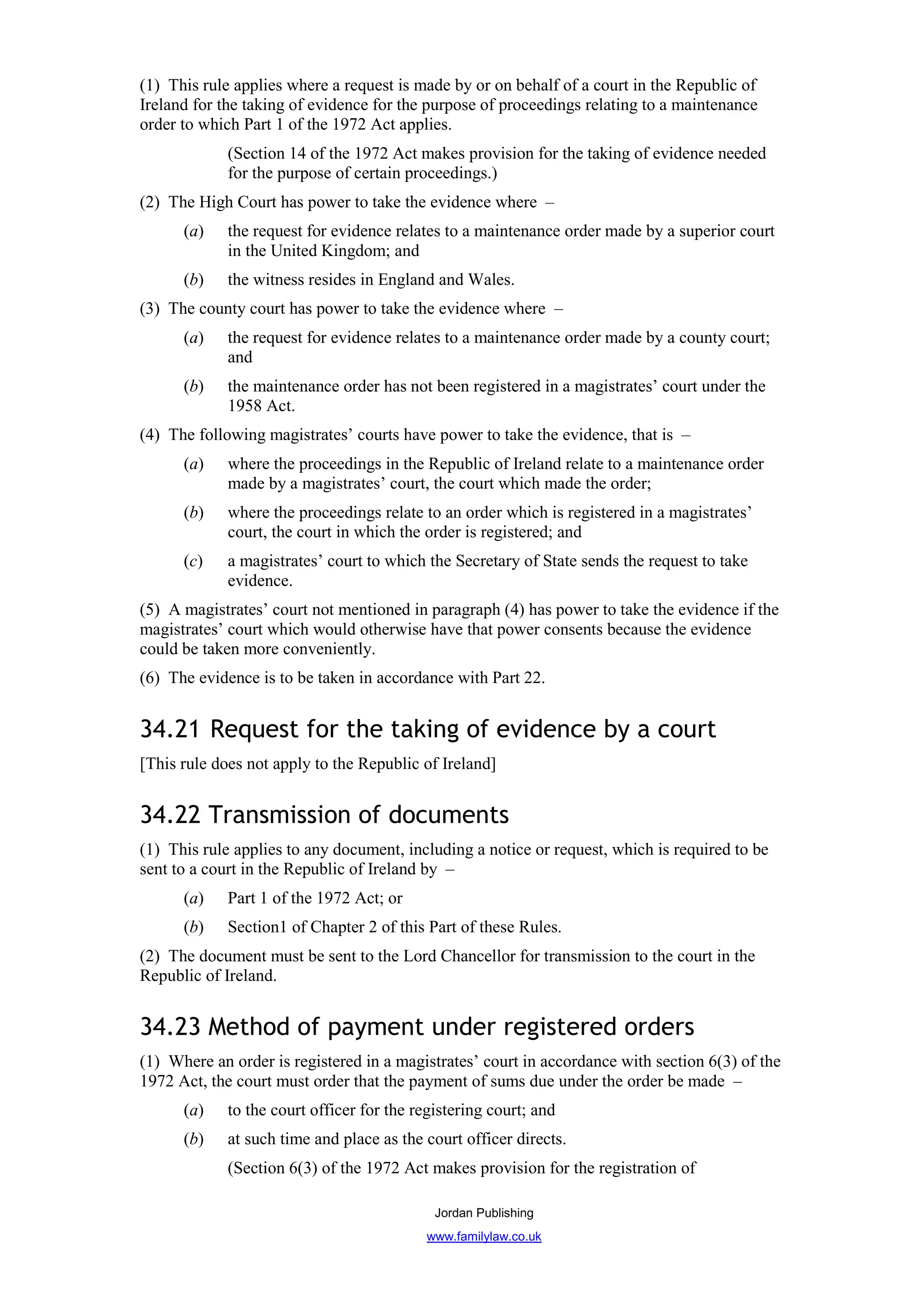 (1) This rule applies where a request is made by or on behalf of a court in the Republic of
Ireland for the taking of evidence for the purpose of proceedings relating to a maintenance
order to which Part 1 of the 1972 Act applies.
             (Section 14 of the 1972 Act makes provision for the taking of evidence needed
             for the purpose of certain proceedings.)
(2) The High Court has power to take the evidence where –
      (a)    the request for evidence relates to a maintenance order made by a superior court
             in the United Kingdom; and
      (b)    the witness resides in England and Wales.
(3) The county court has power to take the evidence where –
      (a)    the request for evidence relates to a maintenance order made by a county court;
             and
      (b)    the maintenance order has not been registered in a magistrates’ court under the
             1958 Act.
(4) The following magistrates’ courts have power to take the evidence, that is –
      (a)    where the proceedings in the Republic of Ireland relate to a maintenance order
             made by a magistrates’ court, the court which made the order;
      (b)    where the proceedings relate to an order which is registered in a magistrates’
             court, the court in which the order is registered; and
      (c)    a magistrates’ court to which the Secretary of State sends the request to take
             evidence.
(5) A magistrates’ court not mentioned in paragraph (4) has power to take the evidence if the
magistrates’ court which would otherwise have that power consents because the evidence
could be taken more conveniently.
(6) The evidence is to be taken in accordance with Part 22.


34.21 Request for the taking of evidence by a court
[This rule does not apply to the Republic of Ireland]


34.22 Transmission of documents
(1) This rule applies to any document, including a notice or request, which is required to be
sent to a court in the Republic of Ireland by –
      (a)    Part 1 of the 1972 Act; or
      (b)    Section1 of Chapter 2 of this Part of these Rules.
(2) The document must be sent to the Lord Chancellor for transmission to the court in the
Republic of Ireland.


34.23 Method of payment under registered orders
(1) Where an order is registered in a magistrates’ court in accordance with section 6(3) of the
1972 Act, the court must order that the payment of sums due under the order be made –
      (a)    to the court officer for the registering court; and
      (b)    at such time and place as the court officer directs.
             (Section 6(3) of the 1972 Act makes provision for the registration of

                                             Jordan Publishing
                                           www.familylaw.co.uk
 