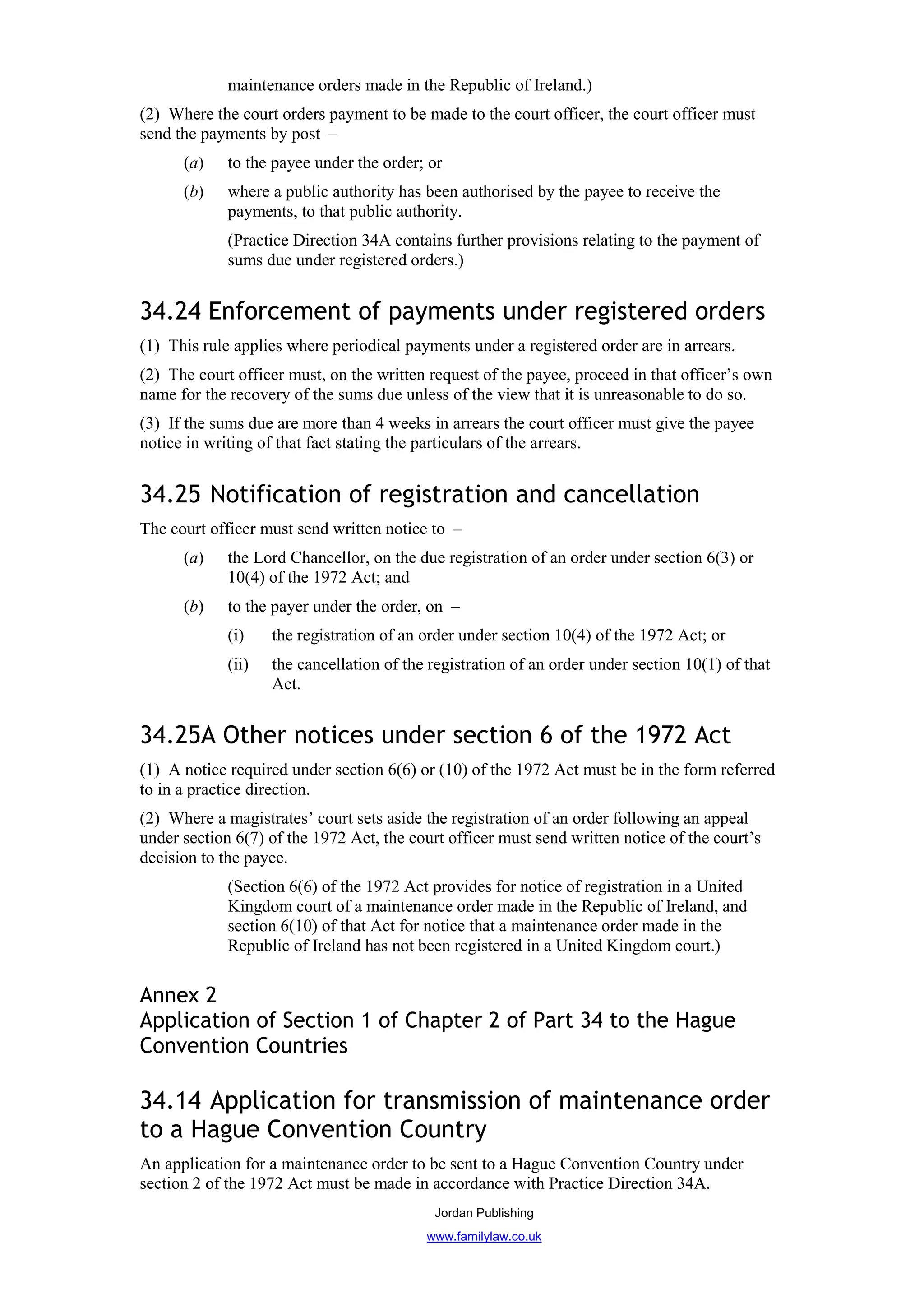 maintenance orders made in the Republic of Ireland.)
(2) Where the court orders payment to be made to the court officer, the court officer must
send the payments by post –
      (a)    to the payee under the order; or
      (b)    where a public authority has been authorised by the payee to receive the
             payments, to that public authority.
             (Practice Direction 34A contains further provisions relating to the payment of
             sums due under registered orders.)


34.24 Enforcement of payments under registered orders
(1) This rule applies where periodical payments under a registered order are in arrears.
(2) The court officer must, on the written request of the payee, proceed in that officer’s own
name for the recovery of the sums due unless of the view that it is unreasonable to do so.
(3) If the sums due are more than 4 weeks in arrears the court officer must give the payee
notice in writing of that fact stating the particulars of the arrears.


34.25 Notification of registration and cancellation
The court officer must send written notice to –
      (a)    the Lord Chancellor, on the due registration of an order under section 6(3) or
             10(4) of the 1972 Act; and
      (b)    to the payer under the order, on –
             (i)    the registration of an order under section 10(4) of the 1972 Act; or
             (ii)   the cancellation of the registration of an order under section 10(1) of that
                    Act.


34.25A Other notices under section 6 of the 1972 Act
(1) A notice required under section 6(6) or (10) of the 1972 Act must be in the form referred
to in a practice direction.
(2) Where a magistrates’ court sets aside the registration of an order following an appeal
under section 6(7) of the 1972 Act, the court officer must send written notice of the court’s
decision to the payee.
             (Section 6(6) of the 1972 Act provides for notice of registration in a United
             Kingdom court of a maintenance order made in the Republic of Ireland, and
             section 6(10) of that Act for notice that a maintenance order made in the
             Republic of Ireland has not been registered in a United Kingdom court.)


Annex 2
Application of Section 1 of Chapter 2 of Part 34 to the Hague
Convention Countries

34.14 Application for transmission of maintenance order
to a Hague Convention Country
An application for a maintenance order to be sent to a Hague Convention Country under
section 2 of the 1972 Act must be made in accordance with Practice Direction 34A.
                                            Jordan Publishing
                                           www.familylaw.co.uk
 