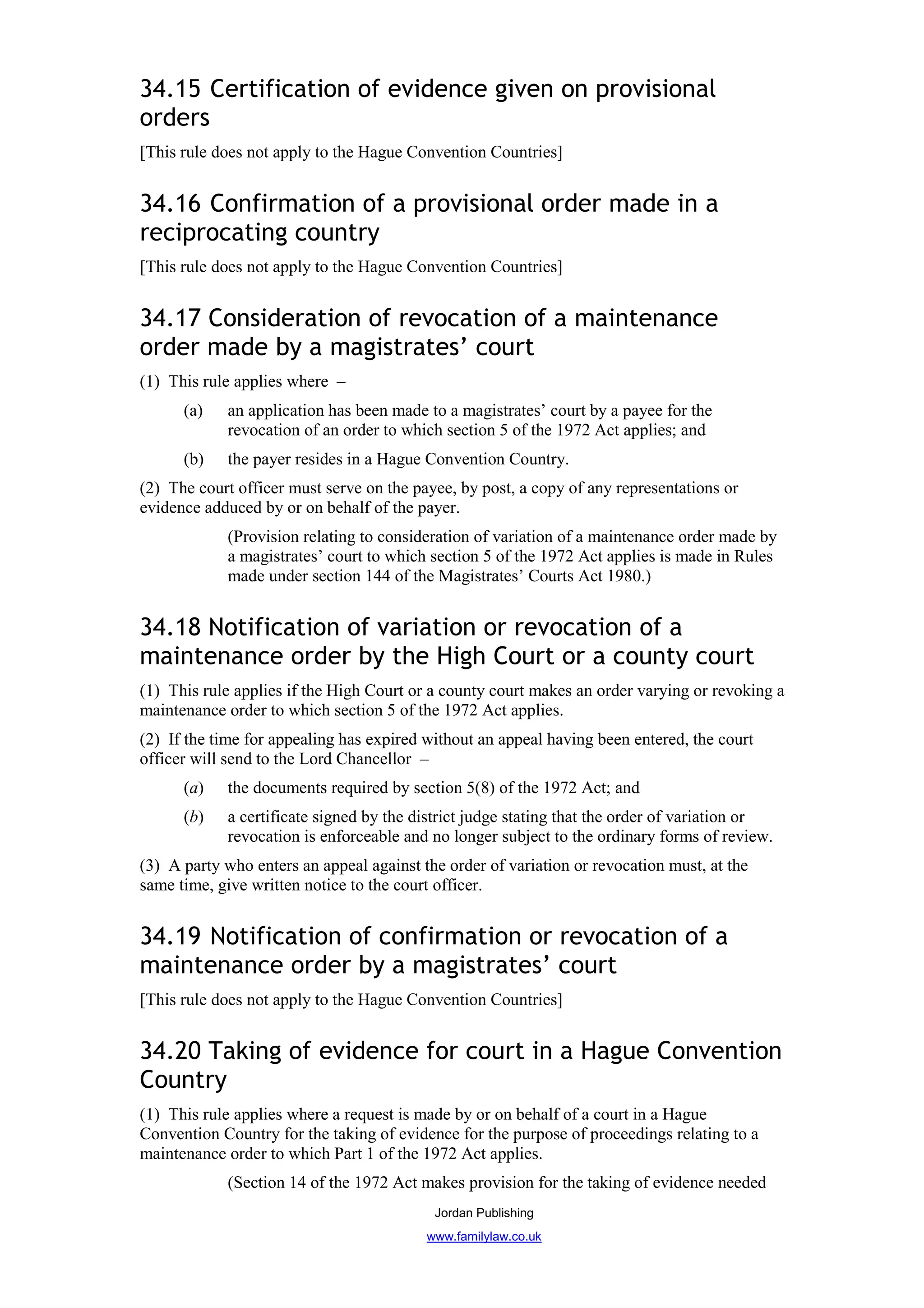 34.15 Certification of evidence given on provisional
orders
[This rule does not apply to the Hague Convention Countries]


34.16 Confirmation of a provisional order made in a
reciprocating country
[This rule does not apply to the Hague Convention Countries]


34.17 Consideration of revocation of a maintenance
order made by a magistrates’ court
(1) This rule applies where –
      (a)    an application has been made to a magistrates’ court by a payee for the
             revocation of an order to which section 5 of the 1972 Act applies; and
      (b)    the payer resides in a Hague Convention Country.
(2) The court officer must serve on the payee, by post, a copy of any representations or
evidence adduced by or on behalf of the payer.
             (Provision relating to consideration of variation of a maintenance order made by
             a magistrates’ court to which section 5 of the 1972 Act applies is made in Rules
             made under section 144 of the Magistrates’ Courts Act 1980.)


34.18 Notification of variation or revocation of a
maintenance order by the High Court or a county court
(1) This rule applies if the High Court or a county court makes an order varying or revoking a
maintenance order to which section 5 of the 1972 Act applies.
(2) If the time for appealing has expired without an appeal having been entered, the court
officer will send to the Lord Chancellor –
      (a)    the documents required by section 5(8) of the 1972 Act; and
      (b)    a certificate signed by the district judge stating that the order of variation or
             revocation is enforceable and no longer subject to the ordinary forms of review.
(3) A party who enters an appeal against the order of variation or revocation must, at the
same time, give written notice to the court officer.


34.19 Notification of confirmation or revocation of a
maintenance order by a magistrates’ court
[This rule does not apply to the Hague Convention Countries]


34.20 Taking of evidence for court in a Hague Convention
Country
(1) This rule applies where a request is made by or on behalf of a court in a Hague
Convention Country for the taking of evidence for the purpose of proceedings relating to a
maintenance order to which Part 1 of the 1972 Act applies.
             (Section 14 of the 1972 Act makes provision for the taking of evidence needed
                                           Jordan Publishing
                                          www.familylaw.co.uk
 