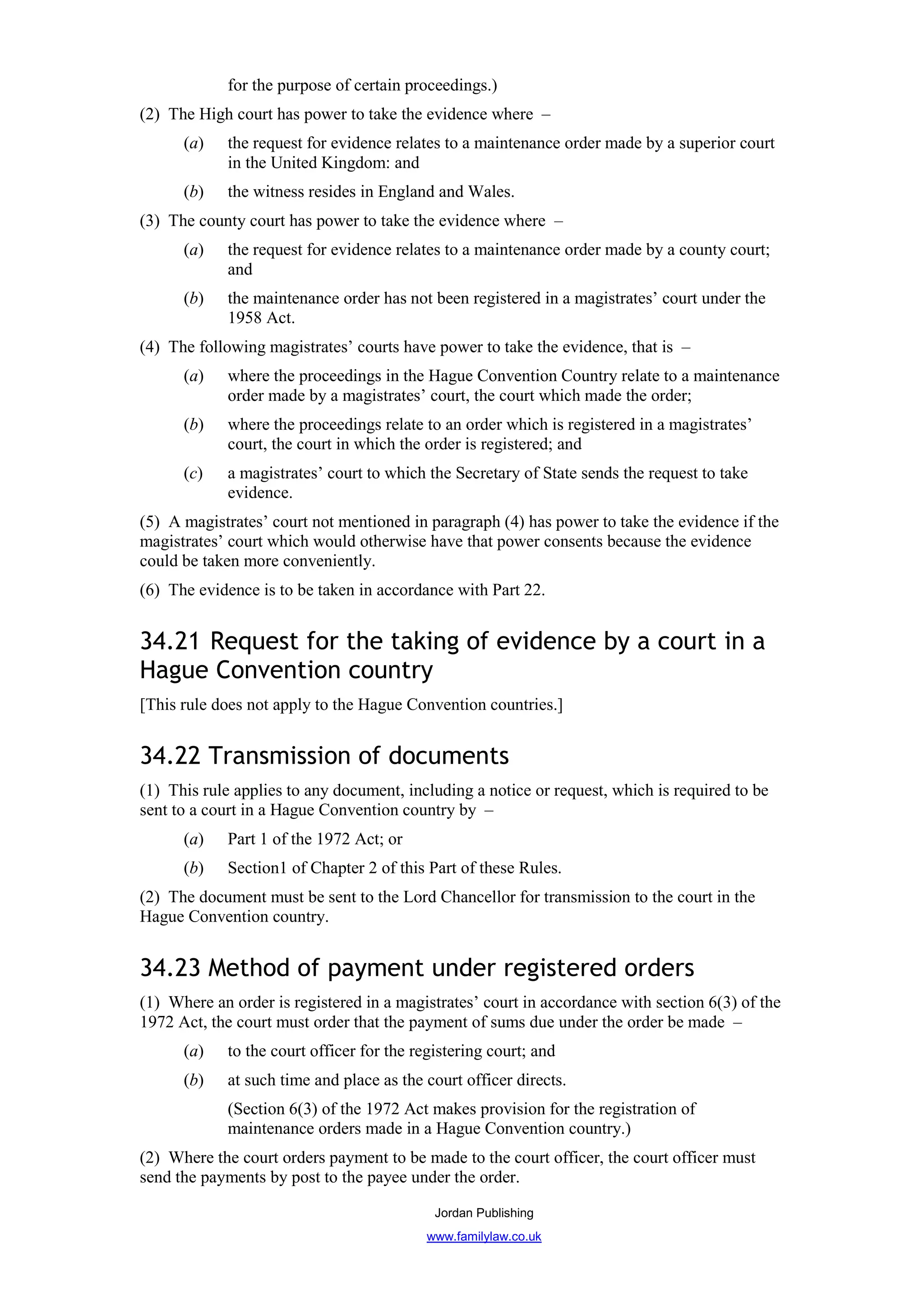 for the purpose of certain proceedings.)
(2) The High court has power to take the evidence where –
      (a)    the request for evidence relates to a maintenance order made by a superior court
             in the United Kingdom: and
      (b)    the witness resides in England and Wales.
(3) The county court has power to take the evidence where –
      (a)    the request for evidence relates to a maintenance order made by a county court;
             and
      (b)    the maintenance order has not been registered in a magistrates’ court under the
             1958 Act.
(4) The following magistrates’ courts have power to take the evidence, that is –
      (a)    where the proceedings in the Hague Convention Country relate to a maintenance
             order made by a magistrates’ court, the court which made the order;
      (b)    where the proceedings relate to an order which is registered in a magistrates’
             court, the court in which the order is registered; and
      (c)    a magistrates’ court to which the Secretary of State sends the request to take
             evidence.
(5) A magistrates’ court not mentioned in paragraph (4) has power to take the evidence if the
magistrates’ court which would otherwise have that power consents because the evidence
could be taken more conveniently.
(6) The evidence is to be taken in accordance with Part 22.


34.21 Request for the taking of evidence by a court in a
Hague Convention country
[This rule does not apply to the Hague Convention countries.]


34.22 Transmission of documents
(1) This rule applies to any document, including a notice or request, which is required to be
sent to a court in a Hague Convention country by –
      (a)    Part 1 of the 1972 Act; or
      (b)    Section1 of Chapter 2 of this Part of these Rules.
(2) The document must be sent to the Lord Chancellor for transmission to the court in the
Hague Convention country.


34.23 Method of payment under registered orders
(1) Where an order is registered in a magistrates’ court in accordance with section 6(3) of the
1972 Act, the court must order that the payment of sums due under the order be made –
      (a)    to the court officer for the registering court; and
      (b)    at such time and place as the court officer directs.
             (Section 6(3) of the 1972 Act makes provision for the registration of
             maintenance orders made in a Hague Convention country.)
(2) Where the court orders payment to be made to the court officer, the court officer must
send the payments by post to the payee under the order.

                                             Jordan Publishing
                                           www.familylaw.co.uk
 