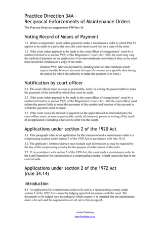 Practice Direction 34A –
Reciprocal Enforcements of Maintenance Orders
This Practice Direction supplements FPR Part 34


Noting Record of Means of Payment
1.1 Where a magistrates’ court orders payments under a maintenance order to which Part 34
applies to be made in a particular way, the court must record that on a copy of the order.
1.2 If the court orders payment to be made to the court officer of a magistrates’ court by a
method referred to in section 59(6) of the Magistrates’ Courts Act 1980, the court may vary
the method of payment on the application of an interested party and where it does so the court
must record the variation on a copy of the order.
             (Section 59(6) refers to payment by standing order or other methods which
             require transfer between accounts of a specific amount on a specific date during
             the period for which the authority to make the payment is in force.)


Notification by court officer
2.1 The court officer must, as soon as practicable, notify in writing the person liable to make
the payments of the method by which they must be made.
2.2 If the court orders payment to be made to the court officer of a magistrates’ court by a
method referred to in section 59(6) of the Magistrates’ Courts Act 1980 the court officer must
inform the person liable to make the payments of the number and location of the account to
which the payments must be made.
2.3 If the court varies the method of payment on the application of an interested party the
court officer must, as soon as practicable, notify all interested parties in writing of the result
of an application (including a decision to refer it to the court).


Applications under section 2 of the 1920 Act
3.1 This paragraph refers to an application for the transmission of a maintenance order to a
reciprocating country under section 2 of the 1920 Act in accordance with rule 34.10.
3.2 The applicant’s written evidence must include such information as may be required by
the law of the reciprocating country for the purpose of enforcement of the order.
3.3 If, in accordance with section 2 of the 1920 Act, the court sends a maintenance order to
the Lord Chancellor for transmission to a reciprocating country, it shall record the fact in the
court records.


Applications under section 2 of the 1972 Act
(rule 34.14)

Introduction
4.1 An application for a maintenance order to be sent to a reciprocating country under
section 2 of the 1972 Act is made by lodging specified documents with the court. The
documents to be lodged vary according to which country it is intended that the maintenance
order is be sent and the requirements are set out in this paragraph.



                                              Jordan Publishing
                                            www.familylaw.co.uk
 