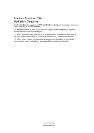 Practice Direction 35A –
Mediation Directive
This Practice Direction supplements FPR rule 35.2(Relevant disputes: applications for consent
orders in respect of financial remedies)
1.1 An application for an order to which rule 35.2 applies must be completed in English or
accompanied by a translation into English.
1.2 Where the application is supported by evidence of explicit consent to the application by a
party, the evidence must also be in English or accompanied by a translation into English.
1.3 Where a party chooses to write to the court consenting to the making of the order the
correspondence must be in English or accompanied by a translation into English.




                                             Jordan Publishing
                                           www.familylaw.co.uk
 