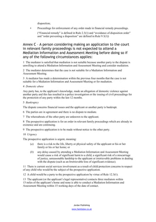 disposition;
      •      Proceedings for enforcement of any order made in financial remedy proceedings.
             (“Financial remedy” is defined in Rule 2.3(1) and “avoidance of disposition order”
             and “order preventing a disposition” are defined in Rule 9.3(1))


Annex C – A person considering making an application to the court
in relevant family proceedings is not expected to attend a
Mediation Information and Assessment Meeting before doing so if
any of the following circumstances applies:
1 The mediator is satisfied that mediation is not suitable because another party to the dispute is
unwilling to attend a Mediation Information and Assessment Meeting and consider mediation.
2 The mediator determines that the case is not suitable for a Mediation Information and
Assessment Meeting.
3 A mediator has made a determination within the previous four months that the case is not
suitable for a Mediation Information and Assessment Meeting or for mediation.
4 Domestic abuse
Any party has, to the applicant’s knowledge, made an allegation of domestic violence against
another party and this has resulted in a police investigation or the issuing of civil proceedings for
the protection of any party within the last 12 months.
5 Bankruptcy
The dispute concerns financial issues and the applicant or another party is bankrupt.
6 The parties are in agreement and there is no dispute to mediate.
7 The whereabouts of the other party are unknown to the applicant.
8 The prospective application is for an order in relevant family proceedings which are already in
existence and are continuing.
9 The prospective application is to be made without notice to the other party.
10 Urgency
The prospective application is urgent, meaning:
      (a)    there is a risk to the life, liberty or physical safety of the applicant or his or her
             family or his or her home; or
      (b)    any delay caused by attending a Mediation Information and Assessment Meeting
             would cause a risk of significant harm to a child, a significant risk of a miscarriage
             of justice, unreasonable hardship to the applicant or irretrievable problems in dealing
             with the dispute (such as an Irretrievable loss of significant evidence).
11 There is current social services involvement as a result of child protection concerns in respect
of any child who would be the subject of the prospective application.
12 A child would be a party to the prospective application by virtue of Rule 12.3(1).
13 The applicant (or the applicant’s legal representative) contacts three mediators within
15 miles of the applicant’s home and none is able to conduct a Mediation Information and
Assessment Meeting within 15 working days of the date of contact.




                                                Jordan Publishing
                                              www.familylaw.co.uk
 