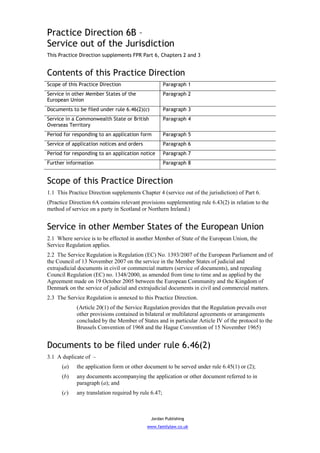 Practice Direction 6B –
Service out of the Jurisdiction
This Practice Direction supplements FPR Part 6, Chapters 2 and 3


Contents of this Practice Direction
Scope of this Practice Direction                      Paragraph 1
Service in other Member States of the                 Paragraph 2
European Union
Documents to be filed under rule 6.46(2)(c)           Paragraph 3
Service in a Commonwealth State or British            Paragraph 4
Overseas Territory
Period for responding to an application form          Paragraph 5
Service of application notices and orders             Paragraph 6
Period for responding to an application notice        Paragraph 7
Further information                                   Paragraph 8


Scope of this Practice Direction
1.1 This Practice Direction supplements Chapter 4 (service out of the jurisdiction) of Part 6.
(Practice Direction 6A contains relevant provisions supplementing rule 6.43(2) in relation to the
method of service on a party in Scotland or Northern Ireland.)


Service in other Member States of the European Union
2.1 Where service is to be effected in another Member of State of the European Union, the
Service Regulation applies.
2.2 The Service Regulation is Regulation (EC) No. 1393/2007 of the European Parliament and of
the Council of 13 November 2007 on the service in the Member States of judicial and
extrajudicial documents in civil or commercial matters (service of documents), and repealing
Council Regulation (EC) no. 1348/2000, as amended from time to time and as applied by the
Agreement made on 19 October 2005 between the European Community and the Kingdom of
Denmark on the service of judicial and extrajudicial documents in civil and commercial matters.
2.3 The Service Regulation is annexed to this Practice Direction.
             (Article 20(1) of the Service Regulation provides that the Regulation prevails over
             other provisions contained in bilateral or multilateral agreements or arrangements
             concluded by the Member of States and in particular Article IV of the protocol to the
             Brussels Convention of 1968 and the Hague Convention of 15 November 1965)


Documents to be filed under rule 6.46(2)
3.1 A duplicate of –
      (a)    the application form or other document to be served under rule 6.45(1) or (2);
      (b)    any documents accompanying the application or other document referred to in
             paragraph (a); and
      (c)    any translation required by rule 6.47;



                                              Jordan Publishing
                                            www.familylaw.co.uk
 