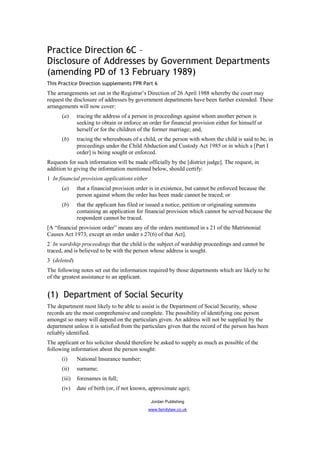 Practice Direction 6C –
Disclosure of Addresses by Government Departments
(amending PD of 13 February 1989)
This Practice Direction supplements FPR Part 6
The arrangements set out in the Registrar’s Direction of 26 April 1988 whereby the court may
request the disclosure of addresses by government departments have been further extended. These
arrangements will now cover:
      (a)     tracing the address of a person in proceedings against whom another person is
              seeking to obtain or enforce an order for financial provision either for himself or
              herself or for the children of the former marriage; and,
      (b)     tracing the whereabouts of a child, or the person with whom the child is said to be, in
              proceedings under the Child Abduction and Custody Act 1985 or in which a [Part I
              order] is being sought or enforced.
Requests for such information will be made officially by the [district judge]. The request, in
addition to giving the information mentioned below, should certify:
1 In financial provision applications either
      (a)     that a financial provision order is in existence, but cannot be enforced because the
              person against whom the order has been made cannot be traced; or
      (b)     that the applicant has filed or issued a notice, petition or originating summons
              containing an application for financial provision which cannot be served because the
              respondent cannot be traced.
[A “financial provision order” means any of the orders mentioned in s 21 of the Matrimonial
Causes Act 1973, except an order under s 27(6) of that Act].
2 In wardship proceedings that the child is the subject of wardship proceedings and cannot be
traced, and is believed to be with the person whose address is sought.
3 (deleted)
The following notes set out the information required by those departments which are likely to be
of the greatest assistance to an applicant.


(1) Department of Social Security
The department most likely to be able to assist is the Department of Social Security, whose
records are the most comprehensive and complete. The possibility of identifying one person
amongst so many will depend on the particulars given. An address will not be supplied by the
department unless it is satisfied from the particulars given that the record of the person has been
reliably identified.
The applicant or his solicitor should therefore be asked to supply as much as possible of the
following information about the person sought:
      (i)     National Insurance number;
      (ii)    surname;
      (iii)   forenames in full;
      (iv)    date of birth (or, if not known, approximate age);

                                                Jordan Publishing
                                               www.familylaw.co.uk
 