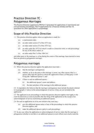 Practice Direction 7C –
Polygamous Marriages
This Practice Direction supplements FPR Part 7 (procedure for applications in matrimonial and
civil partnership proceedings), Part 9 (applications for a financial remedy) and Part 18
(procedure for other applications in proceedings)


Scope of this Practice Direction
1.1 This practice direction applies where an application is made for –
      (a)    a matrimonial order;
      (b)    an order under section 27 of the 1973 Act;
      (c)    an order under section 35 of the 1973 Act;
      (d)    an order under the 1973 Act which is made in connection with, or with proceedings
             for any of the above orders; or
      (e)    an order under Part 3 of the 1984 Act,
and either party to the marriage is, or has during the course of the marriage, been married to more
than one person (a polygamous marriage).


Polygamous marriages
2.1 Where this practice direction applies the application must state—
      (a)    that the marriage is polygamous;
      (b)    whether, as far as the party to the marriage is aware, any other spouse (that is, a
             spouse other than the spouse to whom the application relates ) of that party is still
             living (the “additional spouse”); and
      (c)    if there is such an additional spouse –
             (i)    the additional spouse’s name and address;
             (ii)   the date and place of the marriage to the additional spouse.
2.2 A respondent who believes that the marriage is polygamous must include the details referred
to in paragraph 2.1 above in the acknowledgment of service if they are not included in the
application.
2.3 The applicant in any proceedings to which this practice direction applies must apply to the
court for directions as soon as possible after the filing of the application or the receipt of an
acknowledgment of service mentioning an additional spouse.
2.4 On such an application or of its own initiative the court may –
      (a)    give the additional spouse notice of any of the proceedings to which this practice
             direction applies; and
      (b)    make the additional spouse a party to such proceedings.
2.5 In any case where the application or acknowledgment of service states that the marriage is
polygamous (whether or not there is an additional spouse) a court officer must clearly mark the




                                              Jordan Publishing
                                            www.familylaw.co.uk
 
