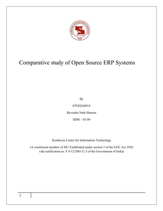 Comparative study of Open Source ERP Systems




                                        By

                                   07030244018

                               Ravindra Nath Sharma

                                   SDM – 07-09




                    Symbiosis Centre for Information Technology

    (A constituent member of SIU Established under section 3 of the UGC Act 1956
          vide notification no. F.9-12/2001-U.3 of the Government of India)




1
 