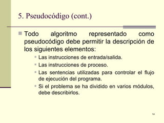 5. Pseudocódigo (cont.) Todo algoritmo representado como pseudocódigo debe permitir la descripción de los siguientes elementos: Las instrucciones de entrada/salida. Las instrucciones de proceso. Las sentencias utilizadas para controlar el flujo de ejecución del programa. Si el problema se ha dividido en varios módulos, debe describirlos. 