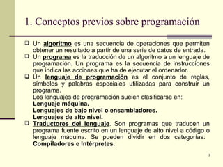1. Conceptos previos sobre programación Un  algoritmo  es una secuencia de operaciones que permiten obtener un resultado a partir de una serie de datos de entrada. Un  programa  es la traducción de un algoritmo a un lenguaje de programación. Un programa es la secuencia de instrucciones que indica las acciones que ha de ejecutar el ordenador. Un  lenguaje de programación  es el conjunto de reglas, símbolos y palabras especiales utilizadas para construir un programa. Los lenguajes de programación suelen clasificarse en: Lenguaje máquina. Lenguajes de bajo nivel o ensambladores. Lenguajes de alto nivel. Traductores del lenguaje . Son programas que traducen un programa fuente escrito en un lenguaje de alto nivel a código o lenguaje máquina. Se pueden dividir en dos categorías:  Compiladores  e  Intérpretes. 