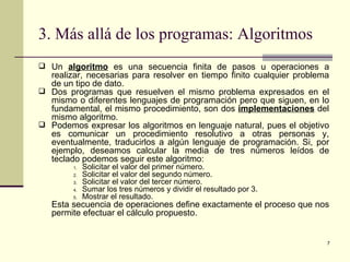3. Más allá de los programas: Algoritmos Un  algoritmo  es una secuencia finita de pasos u operaciones a realizar, necesarias para resolver en tiempo finito cualquier problema de un tipo de dato. Dos programas que resuelven el mismo problema expresados en el mismo o diferentes lenguajes de programación pero que siguen, en lo fundamental, el mismo procedimiento, son dos  implementaciones  del mismo algoritmo. Podemos expresar los algoritmos en lenguaje natural, pues el objetivo es comunicar un procedimiento resolutivo a otras personas y, eventualmente, traducirlos a algún lenguaje de programación. Si, por ejemplo, deseamos calcular la media de tres números leídos de teclado podemos seguir este algoritmo: Solicitar el valor del primer número. Solicitar el valor del segundo número. Solicitar el valor del tercer número. Sumar los tres números y dividir el resultado por 3. Mostrar el resultado. Esta secuencia de operaciones define exactamente el proceso que nos permite efectuar el cálculo propuesto. 