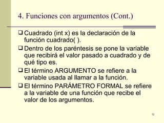 4. Funciones con argumentos (Cont.) Cuadrado (int x) es la declaración de la función cuadrado( ). Dentro de los paréntesis se pone la variable que recibirá el valor pasado a cuadrado y de qué tipo es. El término ARGUMENTO se refiere a la variable usada al llamar a la función. El término PARÁMETRO FORMAL se refiere a la variable de una función que recibe el valor de los argumentos. 