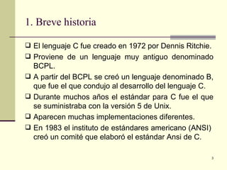 1. Breve historia El lenguaje C fue creado en 1972 por Dennis Ritchie. Proviene de un lenguaje muy antiguo denominado BCPL. A partir del BCPL se creó un lenguaje denominado B, que fue el que condujo al desarrollo del lenguaje C. Durante muchos años el estándar para C fue el que se suministraba con la versión 5 de Unix. Aparecen muchas implementaciones diferentes. En 1983 el instituto de estándares americano (ANSI)  creó un comité que elaboró el estándar Ansi de C. 