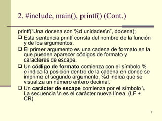 2. #include, main(), printf() (Cont.) <ul><li>printf(“Una docena son %d unidades”, docena); </li></ul><ul><li>Esta sentenc...