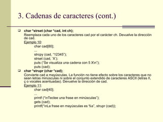 3. Cadenas de caracteres (cont.) char *strset (char *cad, int ch); Reemplaza cada uno de los caracteres cad por el carácter ch. Devuelve la dirección de cad. Ejemplo 10 : char cad[80]; ... strcpy (cad, “12345”); strset (cad, ‘X’); puts (“Se visualiza una cadena con 5 X\n”); puts (cad); char *strupr (char *cad); Convierte cad a mayúsculas. La función no tiene efecto sobre los caracteres que no sean letras minúsculas ni sobre el conjunto extendido de caracteres ASCII (letras ñ, ç o vocales acentuadas). Devuelve la dirección de cad. Ejemplo 11 : char cad[40]; ... printf (“\nTeclee una frase en minúsculas”); gets (cad); printf(“\nLa frase en mayúsculas es %s”, strupr (cad)); 