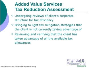 Added Value Services
              Tax Reduction Assessment
             Undergoing reviews of client’s corporate
              structure for tax efficiency
             Bringing to light tax mitigation strategies that
              the client is not currently taking advantage of
             Reviewing and verifying that the client has
              taken advantage of all the available tax
              allowances




Business and Financial Consultancy
 