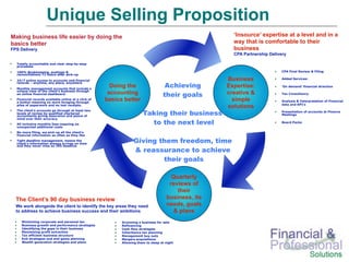 Unique Selling Proposition
Making business life easier by doing the                                                               ‘Insource’ expertise at a level and in a
basics better                                                                                          way that is comfortable to their
FPS Delivery                                                                                           business
                                                                                                       CPA Partnership Delivery

  Totally accountable and clear step-by-step
  processes

  100% Bookkeeping, postings &                                                                                               CPA Final Review & Filing
  reconciliations 72 hours after pick-up

  24/7 online access to accounts and financial                                                       Business                Added Services:

                                                                                    Achieving
  records – anytime, any place, anywhere

  Monthly management accounts that include a
                                                       Doing the                                     Expertise:              ‘On demand’ financial direction
  unique view of the client’s business through
  an online financial dashboard                       accounting                   their goals       creative &              Tax Consultancy
  Financial records available online at a click of
  a button meaning no more foraging through
                                                     basics better                                     simple                Analysis & Interpretation of Financial
                                                                                                                             data and KPI’s
  piles of paperwork and no lost receipts.
                                                                                                     solutions
                                                                       Taking their business
  The client’s accounts go through at least two                                                                              Presentation of accounts at Finance
  levels of review by qualified chartered                                                                                    Meetings
  accountants giving assurance and peace of
  mind over their accuracy
  All inclusive monthly fees meaning no                                  to the next level                                   Board Packs
  unexpected additional costs
  No more filing, we pick up all the client’s
  financial information as often as they like
  Tight deadline management, means the
  client’s information always arrives on time
                                                                 Giving them freedom, time
  and they never miss an IRS deadline
                                                                 & reassurance to achieve
                                                                         their goals

                                                                                       Quarterly
                                                                                      reviews of
                                                                                         their
  The Client’s 90 day business review                                                business, its
  We work alongside the client to identify the key areas they need                   needs, goals
  to address to achieve business success and their ambitions                            & plans
     Minimizing corporate and personal tax                 Grooming a business for sale
     Business growth and performance strategies            Refinancing
     Identifying the gaps in their business                Cash flow strategies
     Maximizing profit extraction                          Inheritance tax planning
     Tax efficient business structure                      Management buy outs
     Exit strategies and end game planning                 Mergers acquisitions
     Wealth generation strategies and plans                Allowing them to sleep at night
 