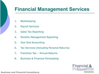 Financial Management Services

           1.    Bookkeeping

           2.    Payroll Services

           3.    Sales Tax Reporting

           4.    Monthly Management Reporting

           5.    Year End Accounting

           6.    Tax Services (Including Personal Returns)

           7.    Franchise Tax – Annual Returns

           8.    Business & Financial Forecasting




Business and Financial Consultancy
 