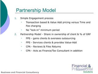 Partnership Model
            1.   Simple Engagement process
                     Transaction based & Value Add pricing versus Time and
                      Fee charging
                     No “lock-in” minimum period
            2.   Partnership Model - Share in ownership of client & % of GRF
                     FPS - gains clients & oversees outsourcing
                     FPS - Services clients & provides Value-Add
                     CPA - Reviews & Files Returns
                     CPA - Acts as Finance/Tax Consultant in addition




Business and Financial Consultancy
 