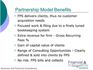 Partnership Model Benefits
               FPS delivers clients, thus no customer
                acquisition needs
               Focused work & filing due to a finely tuned
                bookkeeping system
               Extra revenue for firm - Gross Recurring
                Fees %
               Gain of capital value of clients
               Range of Consulting Opportunities - Clearly
                defined & sold into clients by FPS
               No risk. FPS bills and collects
                                                     23
Business and Financial Consultancy
 