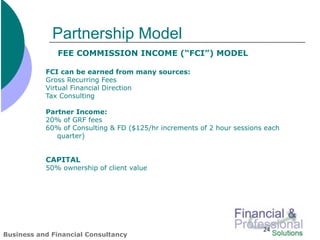 Partnership Model
              FEE COMMISSION INCOME (“FCI”) MODEL

           FCI can be earned from many sources:
           Gross Recurring Fees
           Virtual Financial Direction
           Tax Consulting

           Partner Income:
           20% of GRF fees
           60% of Consulting & FD ($125/hr increments of 2 hour sessions each
              quarter)


           CAPITAL
           50% ownership of client value




                                                                        24
Business and Financial Consultancy
 
