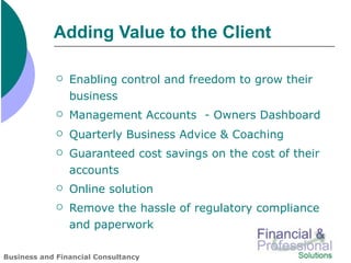 Adding Value to the Client

                Enabling control and freedom to grow their
                 business
                Management Accounts - Owners Dashboard
                Quarterly Business Advice & Coaching
                Guaranteed cost savings on the cost of their
                 accounts
                Online solution
                Remove the hassle of regulatory compliance
                 and paperwork

Business and Financial Consultancy
 