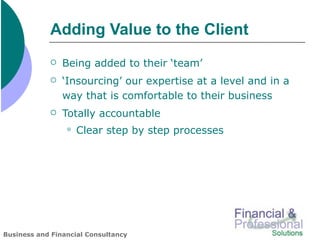 Adding Value to the Client
               Being added to their ‘team’
               ‘Insourcing’ our expertise at a level and in a
                way that is comfortable to their business
               Totally accountable
                    Clear step by step processes




Business and Financial Consultancy
 