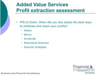 Added Value Services
             Profit extraction assessment

                FPS to Client: When did you last assess the best ways
                 to withdraw and retain your profits?
                    Salary
                    Bonus
                    Dividends
                    Retirement Schemes
                    Expense strategies




Business and Financial Consultancy
 