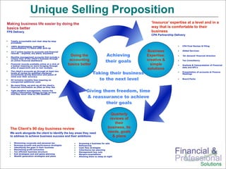 Unique Selling Proposition
Making business life easier by doing the                                                               ‘Insource’ expertise at a level and in a
basics better                                                                                          way that is comfortable to their
FPS Delivery                                                                                           business
                                                                                                       CPA Partnership Delivery

  Totally accountable and clear step-by-step
  processes

  100% Bookkeeping, postings &                                                                                               CPA Final Review & Filing
  reconciliations 72 hours after pick-up

  24/7 online access to accounts and financial                                                       Business                Added Services:

                                                                                    Achieving
  records – anytime, any place, anywhere

  Monthly management accounts that include a
                                                       Doing the                                     Expertise:              ‘On demand’ financial direction
  unique view of the client’s business through
  an online financial dashboard                       accounting                   their goals       creative &              Tax Consultancy
  Financial records available online at a click of
  a button meaning no more foraging through
                                                     basics better                                     simple                Analysis & Interpretation of Financial
                                                                                                                             data and KPI’s
  piles of paperwork and no lost receipts.
                                                                                                     solutions
                                                                       Taking their business
  The client’s accounts go through at least two                                                                              Presentation of accounts at Finance
  levels of review by qualified chartered                                                                                    Meetings
  accountants giving assurance and peace of
  mind over their accuracy
  All inclusive monthly fees meaning no                                  to the next level                                   Board Packs
  unexpected additional costs
  No more filing, we pick up all the client’s
  financial information as often as they like
  Tight deadline management, means the
  client’s information always arrives on time
                                                                 Giving them freedom, time
  and they never miss an IRS deadline
                                                                 & reassurance to achieve
                                                                         their goals

                                                                                       Quarterly
                                                                                      reviews of
                                                                                         their
  The Client’s 90 day business review                                                business, its
  We work alongside the client to identify the key areas they need                   needs, goals
  to address to achieve business success and their ambitions                            & plans
     Minimizing corporate and personal tax                 Grooming a business for sale
     Business growth and performance strategies            Refinancing
     Identifying the gaps in their business                Cash flow strategies
     Maximizing profit extraction                          Inheritance tax planning
     Tax efficient business structure                      Management buy outs
     Exit strategies and end game planning                 Mergers acquisitions
     Wealth generation strategies and plans                Allowing them to sleep at night
 
