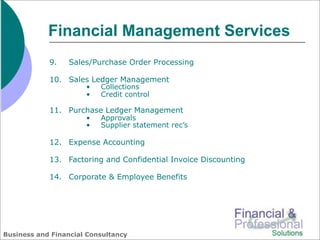 Financial Management Services
            9.   Sales/Purchase Order Processing

            10. Sales Ledger Management
                      •   Collections
                      •   Credit control

            11. Purchase Ledger Management
                      •   Approvals
                      •   Supplier statement rec’s

            12. Expense Accounting

            13. Factoring and Confidential Invoice Discounting

            14. Corporate & Employee Benefits




Business and Financial Consultancy
 