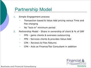 Partnership Model
            1.   Simple Engagement process
                     Transaction based & Value Add pricing versus Time and
                      Fee charging
                     No “lock-in” minimum period
            2.   Partnership Model - Share in ownership of client & % of GRF
                     FPS - gains clients & oversees outsourcing
                     FPS - Services clients & provides Value-Add
                     CPA - Reviews & Files Returns
                     CPA - Acts as Finance/Tax Consultant in addition




Business and Financial Consultancy
 