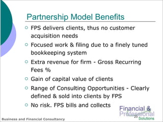 Partnership Model Benefits
               FPS delivers clients, thus no customer
                acquisition needs
               Focused work & filing due to a finely tuned
                bookkeeping system
               Extra revenue for firm - Gross Recurring
                Fees %
               Gain of capital value of clients
               Range of Consulting Opportunities - Clearly
                defined & sold into clients by FPS
               No risk. FPS bills and collects
                                                     23
Business and Financial Consultancy
 