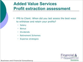 Added Value Services
             Profit extraction assessment

                FPS to Client: When did you last assess the best ways
                 to withdraw and retain your profits?
                    Salary
                    Bonus
                    Dividends
                    Retirement Schemes
                    Expense strategies




Business and Financial Consultancy
 