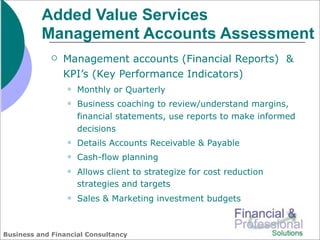 Added Value Services
          Management Accounts Assessment
                Management accounts (Financial Reports) &
                 KPI’s (Key Performance Indicators)
                    Monthly or Quarterly
                    Business coaching to review/understand margins,
                     financial statements, use reports to make informed
                     decisions
                    Details Accounts Receivable & Payable
                    Cash-flow planning
                    Allows client to strategize for cost reduction
                     strategies and targets
                    Sales & Marketing investment budgets



Business and Financial Consultancy
 