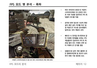 FPS 모드 별 분석 – 폭파
페이지 12FPS 모드의 분석
• 하프 라이프의 MOD 인 카운터
스트라이크에서 첫 선보인 모드
로 이후 다양한 밀리터리 FPS 게
임들이 모드를 차용
• 공격과 방어 팀으로 나뉘어 폭탄
설치 혹은 설치 저지를 하고 일
정 라운드가 지나면 공수변환이
일어나는 것이 게임의 규칙
• 퀘이크 나 언리얼 토너먼트와 같
이 다양한 컨트롤을 요하는 FPS
게임들보다 밀리터리 FPS 의 캐
쥬얼 함과 모드 자체의 전략 성
이 더해져 큰 인기를 얻음
• 섬멸모드와 같이 개인 플레이 보
단 플레이어간에 팀 워크가 승리
하기 위한 가장 중요한 요소
<카운터 스트라이크(상단) 와 콜 오브 듀티 시리즈(하단)의 폭탄 해체 장면>
 