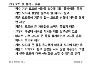 페이지 21FPS 모드의 분석
FPS 모드 별 분석 – 결론
• 점수 기반 모드의 성향을 띌수록 개인 플레이를, 목적
기반 모드의 성향을 띌수록 팀 워크가 필요
• 많은 모드들이 기존에 있는 모드를 변형해 제작을 했지
만 사장
• 기존의 모드와 큰 차별성을 느끼지 못했기 때문
• 그렇기 때문에 새로운 시도를 해볼 필요성이 있음
• 따라서 기존 모드의 큰 틀을 유지하면서 모드를 혼합
하나의 모드로 제작
• 기본 모드의 큰 틀을 유지했기 때문에 모드에 대한 유
저들의 이해도가 높고 반감을 사지 않을 가능성이 크면
서 신규 모드에 대한 신선함을 느낄 수 있다고 생각
 