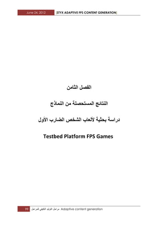 June 24, 2012 [STYX ADAPTIVE FPS CONTENT GENERATION]
99 ‫مراحل‬‫التولٌد‬ً‫التكٌف‬‫للمراحل‬ Adaptive content generation
‫الفصل‬‫الثامن‬
‫النماذج‬ ‫من‬ ‫المستحصلة‬ ‫النتائج‬
‫الشخص‬ ‫أللعاب‬ ‫بحثٌة‬ ‫دراسة‬‫الضارب‬‫األول‬
Testbed Platform FPS Games
 