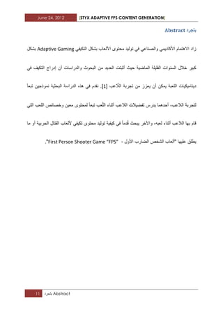 June 24, 2012 [STYX ADAPTIVE FPS CONTENT GENERATION]
11 ‫بتجرد‬ Abstract
‫تردشد‬Abstract
ً‫األكادٌم‬ ‫االهتمام‬ ‫زاد‬ً‫والصناع‬ً‫ف‬‫بشكل‬ ‫األلعاب‬ ‫محتوى‬ ‫تولٌد‬ً‫التكٌف‬Adaptive Gaming‫بشكل‬
‫خالل‬ ‫كبٌر‬‫الماضٌة‬ ‫القلٌلة‬ ‫السنوات‬‫حٌث‬‫أثبتت‬‫من‬ ‫العدٌد‬‫البحوث‬‫والدراسات‬‫إدراج‬ ‫أن‬‫التكٌؾ‬ً‫ف‬
‫دٌنامٌكٌات‬‫تجربة‬ ‫من‬ ‫ٌعزز‬ ‫أن‬ ‫ٌمكن‬ ‫اللعبة‬‫ال‬‫عب‬ ّ‫ال‬[1]‫تبعأ‬ ‫نموذجٌن‬ ‫البحثٌة‬ ‫الدراسة‬ ‫هذه‬ ً‫ف‬ ‫نقدم‬ .
،‫الالعب‬ ‫لتجربة‬ً‫الت‬ ‫اللعب‬ ‫وخصابص‬ ‫معٌن‬ ‫لمحتوى‬ ‫تبعا‬ ‫عب‬ّ‫ل‬‫ال‬ ‫أثناء‬ ‫الالعب‬ ‫تفضٌالت‬ ‫ٌدرس‬ ‫أحدهما‬
‫الحربٌة‬ ‫القتال‬ ‫أللعاب‬ ً‫تكٌف‬ ‫محتوى‬ ‫تولٌد‬ ‫كٌفٌة‬ ً‫ف‬ ‫دما‬ُ‫ق‬ ‫ٌبحث‬ ‫واآلخر‬ ،‫لعبه‬ ‫أثناء‬ ‫الالعب‬ ‫بها‬ ‫قام‬‫ما‬ ‫أو‬
‫علٌها‬ ‫ٌطلق‬‫"ألعاب‬‫الشخص‬‫الضارب‬‫األول‬-First Person Shooter Game “FPS”".
 